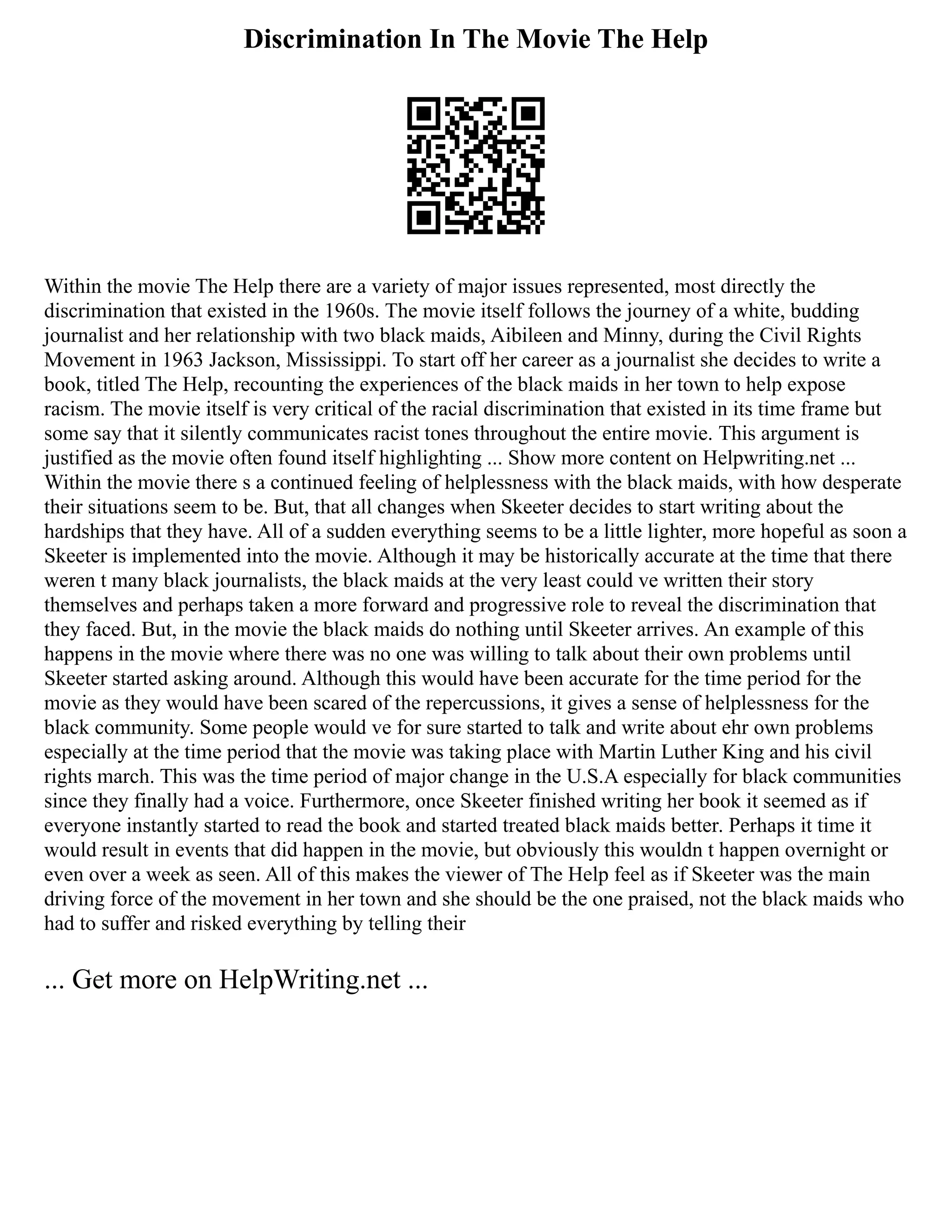 Discrimination In The Movie The Help
Within the movie The Help there are a variety of major issues represented, most directly the
discrimination that existed in the 1960s. The movie itself follows the journey of a white, budding
journalist and her relationship with two black maids, Aibileen and Minny, during the Civil Rights
Movement in 1963 Jackson, Mississippi. To start off her career as a journalist she decides to write a
book, titled The Help, recounting the experiences of the black maids in her town to help expose
racism. The movie itself is very critical of the racial discrimination that existed in its time frame but
some say that it silently communicates racist tones throughout the entire movie. This argument is
justified as the movie often found itself highlighting ... Show more content on Helpwriting.net ...
Within the movie there s a continued feeling of helplessness with the black maids, with how desperate
their situations seem to be. But, that all changes when Skeeter decides to start writing about the
hardships that they have. All of a sudden everything seems to be a little lighter, more hopeful as soon a
Skeeter is implemented into the movie. Although it may be historically accurate at the time that there
weren t many black journalists, the black maids at the very least could ve written their story
themselves and perhaps taken a more forward and progressive role to reveal the discrimination that
they faced. But, in the movie the black maids do nothing until Skeeter arrives. An example of this
happens in the movie where there was no one was willing to talk about their own problems until
Skeeter started asking around. Although this would have been accurate for the time period for the
movie as they would have been scared of the repercussions, it gives a sense of helplessness for the
black community. Some people would ve for sure started to talk and write about ehr own problems
especially at the time period that the movie was taking place with Martin Luther King and his civil
rights march. This was the time period of major change in the U.S.A especially for black communities
since they finally had a voice. Furthermore, once Skeeter finished writing her book it seemed as if
everyone instantly started to read the book and started treated black maids better. Perhaps it time it
would result in events that did happen in the movie, but obviously this wouldn t happen overnight or
even over a week as seen. All of this makes the viewer of The Help feel as if Skeeter was the main
driving force of the movement in her town and she should be the one praised, not the black maids who
had to suffer and risked everything by telling their
... Get more on HelpWriting.net ...
 