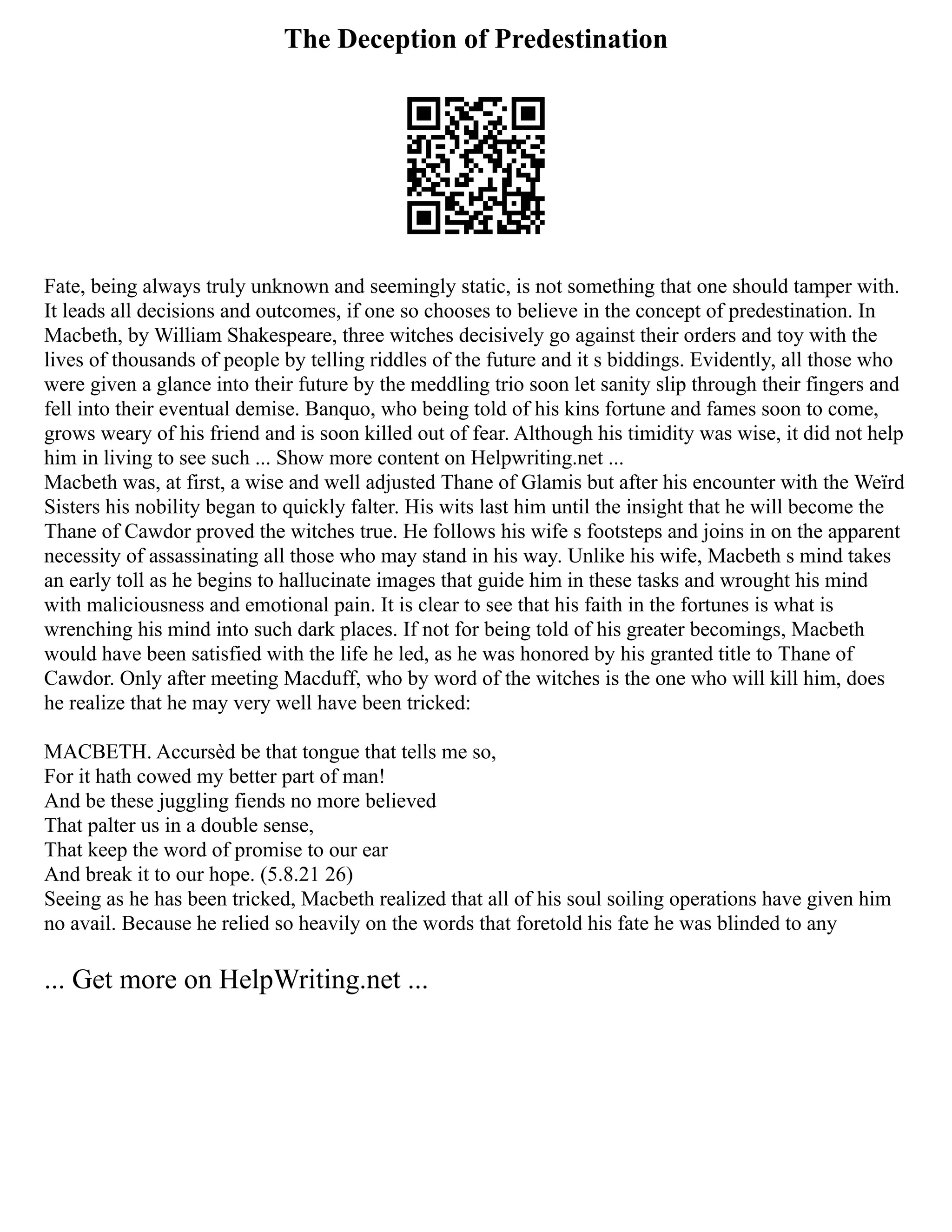 The Deception of Predestination
Fate, being always truly unknown and seemingly static, is not something that one should tamper with.
It leads all decisions and outcomes, if one so chooses to believe in the concept of predestination. In
Macbeth, by William Shakespeare, three witches decisively go against their orders and toy with the
lives of thousands of people by telling riddles of the future and it s biddings. Evidently, all those who
were given a glance into their future by the meddling trio soon let sanity slip through their fingers and
fell into their eventual demise. Banquo, who being told of his kins fortune and fames soon to come,
grows weary of his friend and is soon killed out of fear. Although his timidity was wise, it did not help
him in living to see such ... Show more content on Helpwriting.net ...
Macbeth was, at first, a wise and well adjusted Thane of Glamis but after his encounter with the Weïrd
Sisters his nobility began to quickly falter. His wits last him until the insight that he will become the
Thane of Cawdor proved the witches true. He follows his wife s footsteps and joins in on the apparent
necessity of assassinating all those who may stand in his way. Unlike his wife, Macbeth s mind takes
an early toll as he begins to hallucinate images that guide him in these tasks and wrought his mind
with maliciousness and emotional pain. It is clear to see that his faith in the fortunes is what is
wrenching his mind into such dark places. If not for being told of his greater becomings, Macbeth
would have been satisfied with the life he led, as he was honored by his granted title to Thane of
Cawdor. Only after meeting Macduff, who by word of the witches is the one who will kill him, does
he realize that he may very well have been tricked:
MACBETH. Accursèd be that tongue that tells me so,
For it hath cowed my better part of man!
And be these juggling fiends no more believed
That palter us in a double sense,
That keep the word of promise to our ear
And break it to our hope. (5.8.21 26)
Seeing as he has been tricked, Macbeth realized that all of his soul soiling operations have given him
no avail. Because he relied so heavily on the words that foretold his fate he was blinded to any
... Get more on HelpWriting.net ...
 