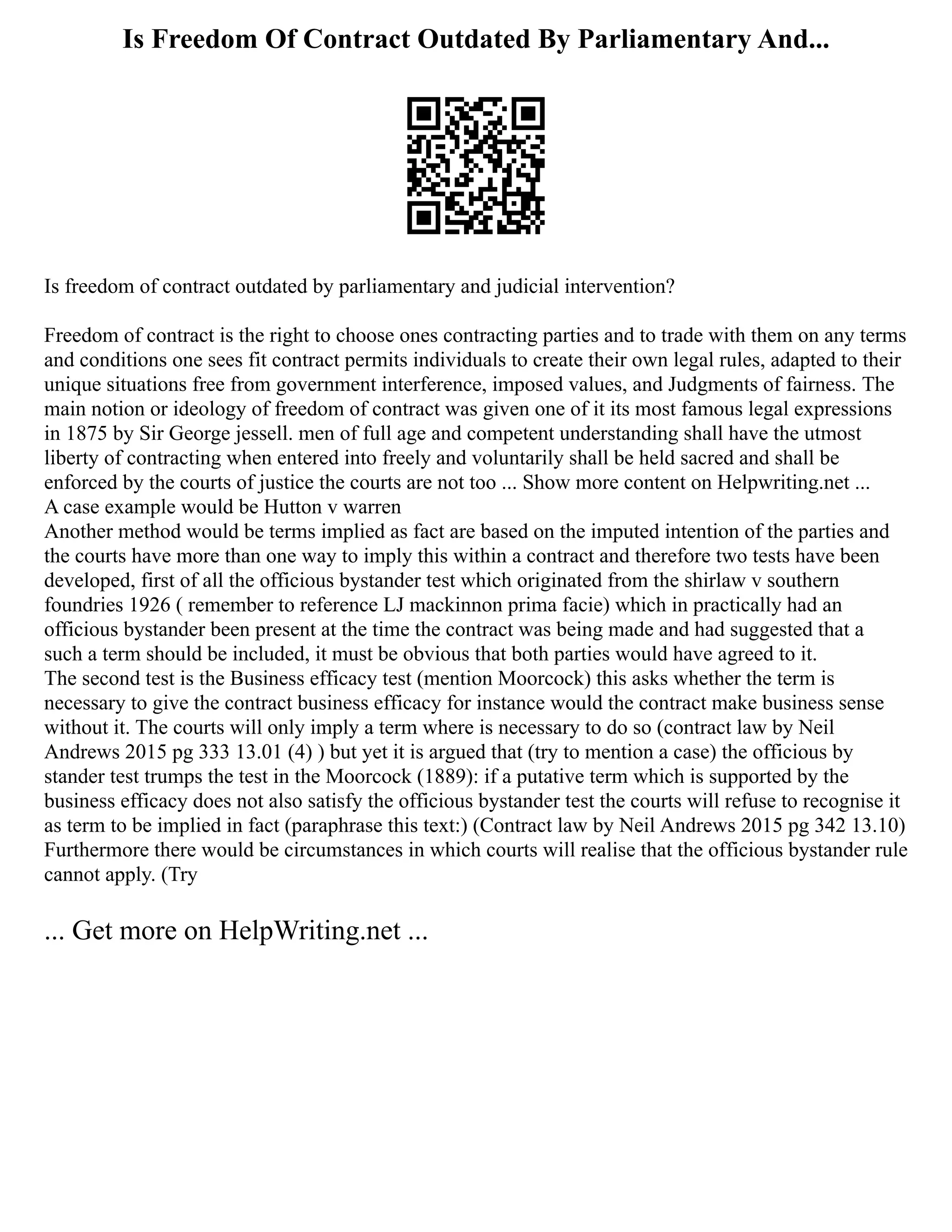 Is Freedom Of Contract Outdated By Parliamentary And...
Is freedom of contract outdated by parliamentary and judicial intervention?
Freedom of contract is the right to choose ones contracting parties and to trade with them on any terms
and conditions one sees fit contract permits individuals to create their own legal rules, adapted to their
unique situations free from government interference, imposed values, and Judgments of fairness. The
main notion or ideology of freedom of contract was given one of it its most famous legal expressions
in 1875 by Sir George jessell. men of full age and competent understanding shall have the utmost
liberty of contracting when entered into freely and voluntarily shall be held sacred and shall be
enforced by the courts of justice the courts are not too ... Show more content on Helpwriting.net ...
A case example would be Hutton v warren
Another method would be terms implied as fact are based on the imputed intention of the parties and
the courts have more than one way to imply this within a contract and therefore two tests have been
developed, first of all the officious bystander test which originated from the shirlaw v southern
foundries 1926 ( remember to reference LJ mackinnon prima facie) which in practically had an
officious bystander been present at the time the contract was being made and had suggested that a
such a term should be included, it must be obvious that both parties would have agreed to it.
The second test is the Business efficacy test (mention Moorcock) this asks whether the term is
necessary to give the contract business efficacy for instance would the contract make business sense
without it. The courts will only imply a term where is necessary to do so (contract law by Neil
Andrews 2015 pg 333 13.01 (4) ) but yet it is argued that (try to mention a case) the officious by
stander test trumps the test in the Moorcock (1889): if a putative term which is supported by the
business efficacy does not also satisfy the officious bystander test the courts will refuse to recognise it
as term to be implied in fact (paraphrase this text:) (Contract law by Neil Andrews 2015 pg 342 13.10)
Furthermore there would be circumstances in which courts will realise that the officious bystander rule
cannot apply. (Try
... Get more on HelpWriting.net ...
 