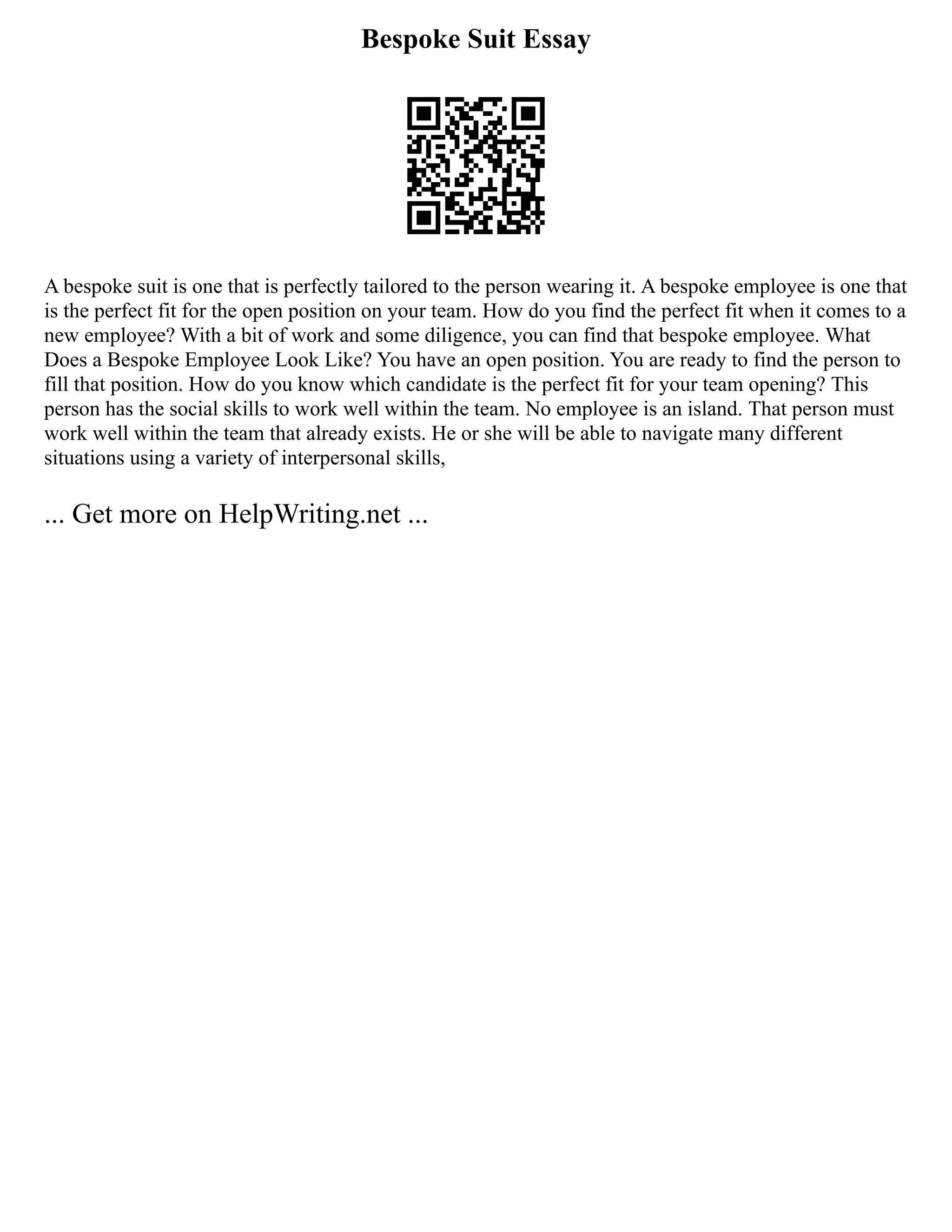 Bespoke Suit Essay
A bespoke suit is one that is perfectly tailored to the person wearing it. A bespoke employee is one that
is the perfect fit for the open position on your team. How do you find the perfect fit when it comes to a
new employee? With a bit of work and some diligence, you can find that bespoke employee. What
Does a Bespoke Employee Look Like? You have an open position. You are ready to find the person to
fill that position. How do you know which candidate is the perfect fit for your team opening? This
person has the social skills to work well within the team. No employee is an island. That person must
work well within the team that already exists. He or she will be able to navigate many different
situations using a variety of interpersonal skills,
... Get more on HelpWriting.net ...
 