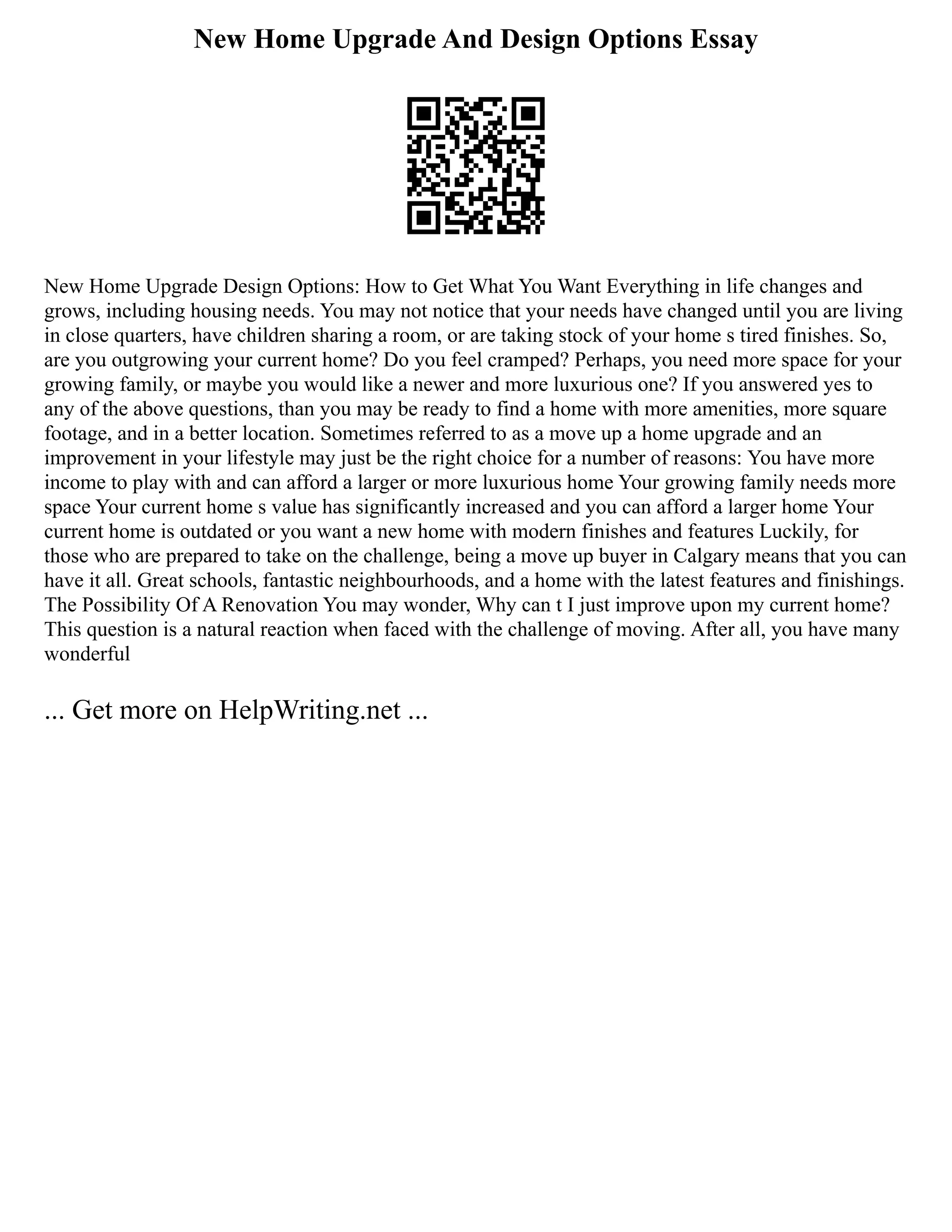 New Home Upgrade And Design Options Essay
New Home Upgrade Design Options: How to Get What You Want Everything in life changes and
grows, including housing needs. You may not notice that your needs have changed until you are living
in close quarters, have children sharing a room, or are taking stock of your home s tired finishes. So,
are you outgrowing your current home? Do you feel cramped? Perhaps, you need more space for your
growing family, or maybe you would like a newer and more luxurious one? If you answered yes to
any of the above questions, than you may be ready to find a home with more amenities, more square
footage, and in a better location. Sometimes referred to as a move up a home upgrade and an
improvement in your lifestyle may just be the right choice for a number of reasons: You have more
income to play with and can afford a larger or more luxurious home Your growing family needs more
space Your current home s value has significantly increased and you can afford a larger home Your
current home is outdated or you want a new home with modern finishes and features Luckily, for
those who are prepared to take on the challenge, being a move up buyer in Calgary means that you can
have it all. Great schools, fantastic neighbourhoods, and a home with the latest features and finishings.
The Possibility Of A Renovation You may wonder, Why can t I just improve upon my current home?
This question is a natural reaction when faced with the challenge of moving. After all, you have many
wonderful
... Get more on HelpWriting.net ...
 