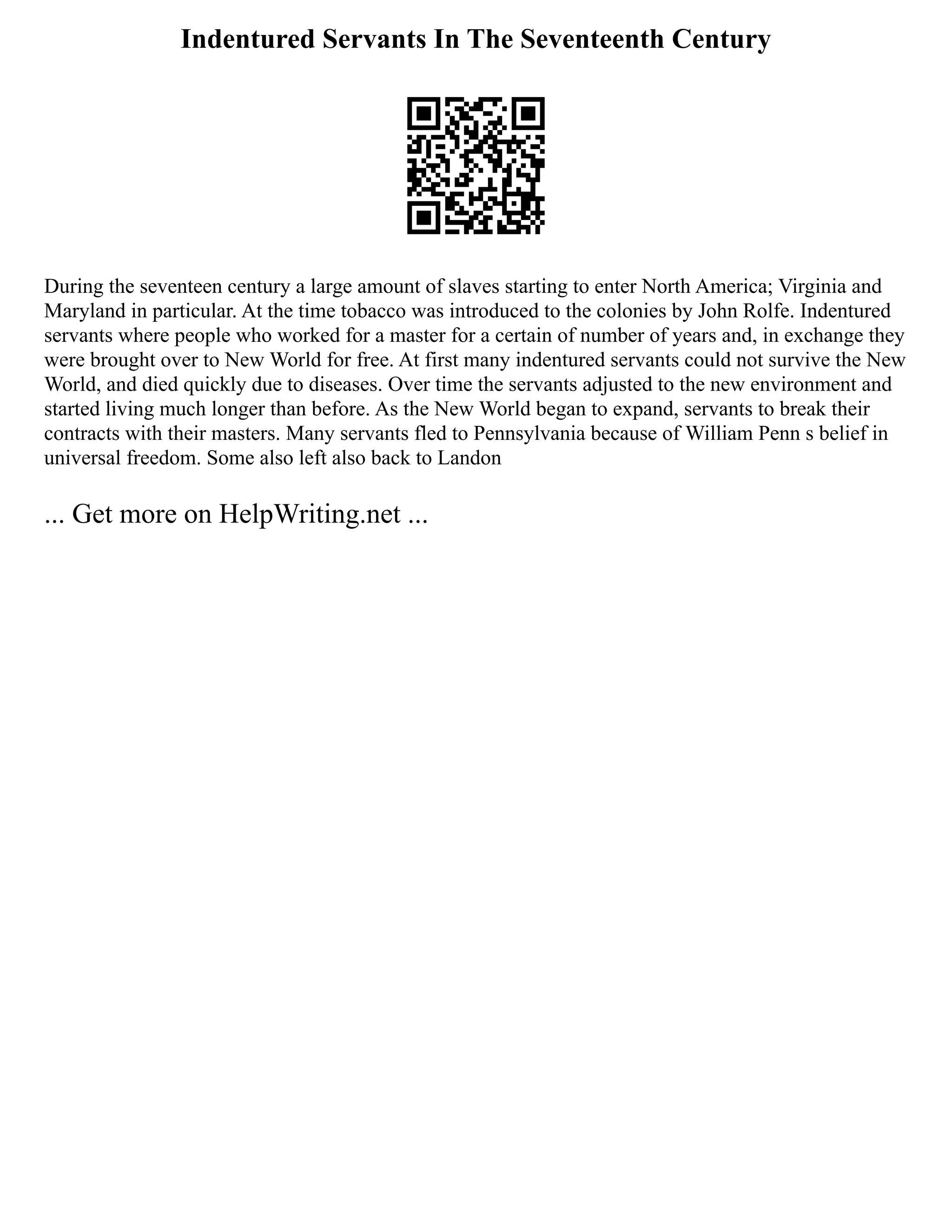 Indentured Servants In The Seventeenth Century
During the seventeen century a large amount of slaves starting to enter North America; Virginia and
Maryland in particular. At the time tobacco was introduced to the colonies by John Rolfe. Indentured
servants where people who worked for a master for a certain of number of years and, in exchange they
were brought over to New World for free. At first many indentured servants could not survive the New
World, and died quickly due to diseases. Over time the servants adjusted to the new environment and
started living much longer than before. As the New World began to expand, servants to break their
contracts with their masters. Many servants fled to Pennsylvania because of William Penn s belief in
universal freedom. Some also left also back to Landon
... Get more on HelpWriting.net ...
 