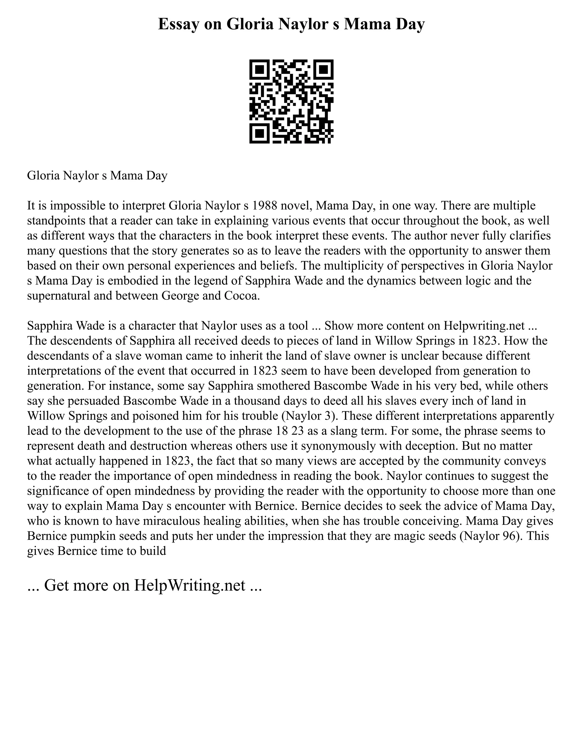 Essay on Gloria Naylor s Mama Day
Gloria Naylor s Mama Day
It is impossible to interpret Gloria Naylor s 1988 novel, Mama Day, in one way. There are multiple
standpoints that a reader can take in explaining various events that occur throughout the book, as well
as different ways that the characters in the book interpret these events. The author never fully clarifies
many questions that the story generates so as to leave the readers with the opportunity to answer them
based on their own personal experiences and beliefs. The multiplicity of perspectives in Gloria Naylor
s Mama Day is embodied in the legend of Sapphira Wade and the dynamics between logic and the
supernatural and between George and Cocoa.
Sapphira Wade is a character that Naylor uses as a tool ... Show more content on Helpwriting.net ...
The descendents of Sapphira all received deeds to pieces of land in Willow Springs in 1823. How the
descendants of a slave woman came to inherit the land of slave owner is unclear because different
interpretations of the event that occurred in 1823 seem to have been developed from generation to
generation. For instance, some say Sapphira smothered Bascombe Wade in his very bed, while others
say she persuaded Bascombe Wade in a thousand days to deed all his slaves every inch of land in
Willow Springs and poisoned him for his trouble (Naylor 3). These different interpretations apparently
lead to the development to the use of the phrase 18 23 as a slang term. For some, the phrase seems to
represent death and destruction whereas others use it synonymously with deception. But no matter
what actually happened in 1823, the fact that so many views are accepted by the community conveys
to the reader the importance of open mindedness in reading the book. Naylor continues to suggest the
significance of open mindedness by providing the reader with the opportunity to choose more than one
way to explain Mama Day s encounter with Bernice. Bernice decides to seek the advice of Mama Day,
who is known to have miraculous healing abilities, when she has trouble conceiving. Mama Day gives
Bernice pumpkin seeds and puts her under the impression that they are magic seeds (Naylor 96). This
gives Bernice time to build
... Get more on HelpWriting.net ...
 