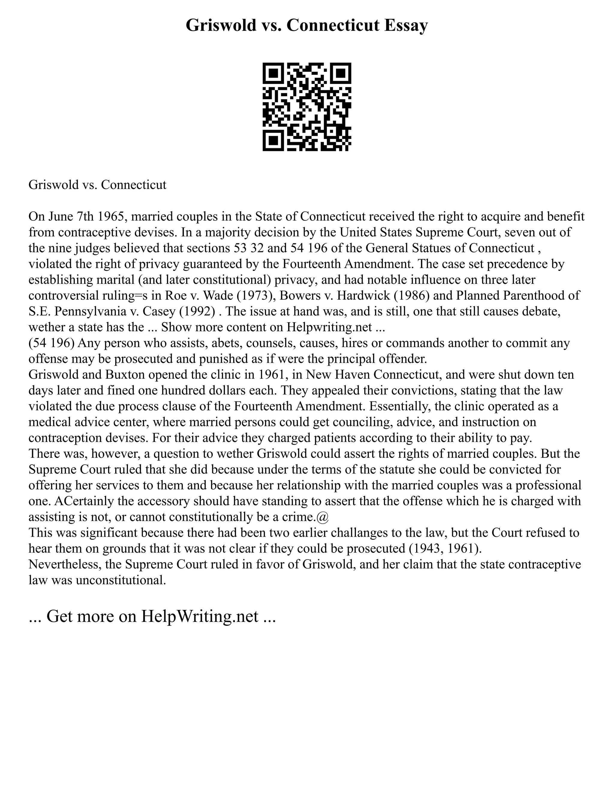 Griswold vs. Connecticut Essay
Griswold vs. Connecticut
On June 7th 1965, married couples in the State of Connecticut received the right to acquire and benefit
from contraceptive devises. In a majority decision by the United States Supreme Court, seven out of
the nine judges believed that sections 53 32 and 54 196 of the General Statues of Connecticut ,
violated the right of privacy guaranteed by the Fourteenth Amendment. The case set precedence by
establishing marital (and later constitutional) privacy, and had notable influence on three later
controversial ruling=s in Roe v. Wade (1973), Bowers v. Hardwick (1986) and Planned Parenthood of
S.E. Pennsylvania v. Casey (1992) . The issue at hand was, and is still, one that still causes debate,
wether a state has the ... Show more content on Helpwriting.net ...
(54 196) Any person who assists, abets, counsels, causes, hires or commands another to commit any
offense may be prosecuted and punished as if were the principal offender.
Griswold and Buxton opened the clinic in 1961, in New Haven Connecticut, and were shut down ten
days later and fined one hundred dollars each. They appealed their convictions, stating that the law
violated the due process clause of the Fourteenth Amendment. Essentially, the clinic operated as a
medical advice center, where married persons could get counciling, advice, and instruction on
contraception devises. For their advice they charged patients according to their ability to pay.
There was, however, a question to wether Griswold could assert the rights of married couples. But the
Supreme Court ruled that she did because under the terms of the statute she could be convicted for
offering her services to them and because her relationship with the married couples was a professional
one. ACertainly the accessory should have standing to assert that the offense which he is charged with
assisting is not, or cannot constitutionally be a crime.@
This was significant because there had been two earlier challanges to the law, but the Court refused to
hear them on grounds that it was not clear if they could be prosecuted (1943, 1961).
Nevertheless, the Supreme Court ruled in favor of Griswold, and her claim that the state contraceptive
law was unconstitutional.
... Get more on HelpWriting.net ...
 