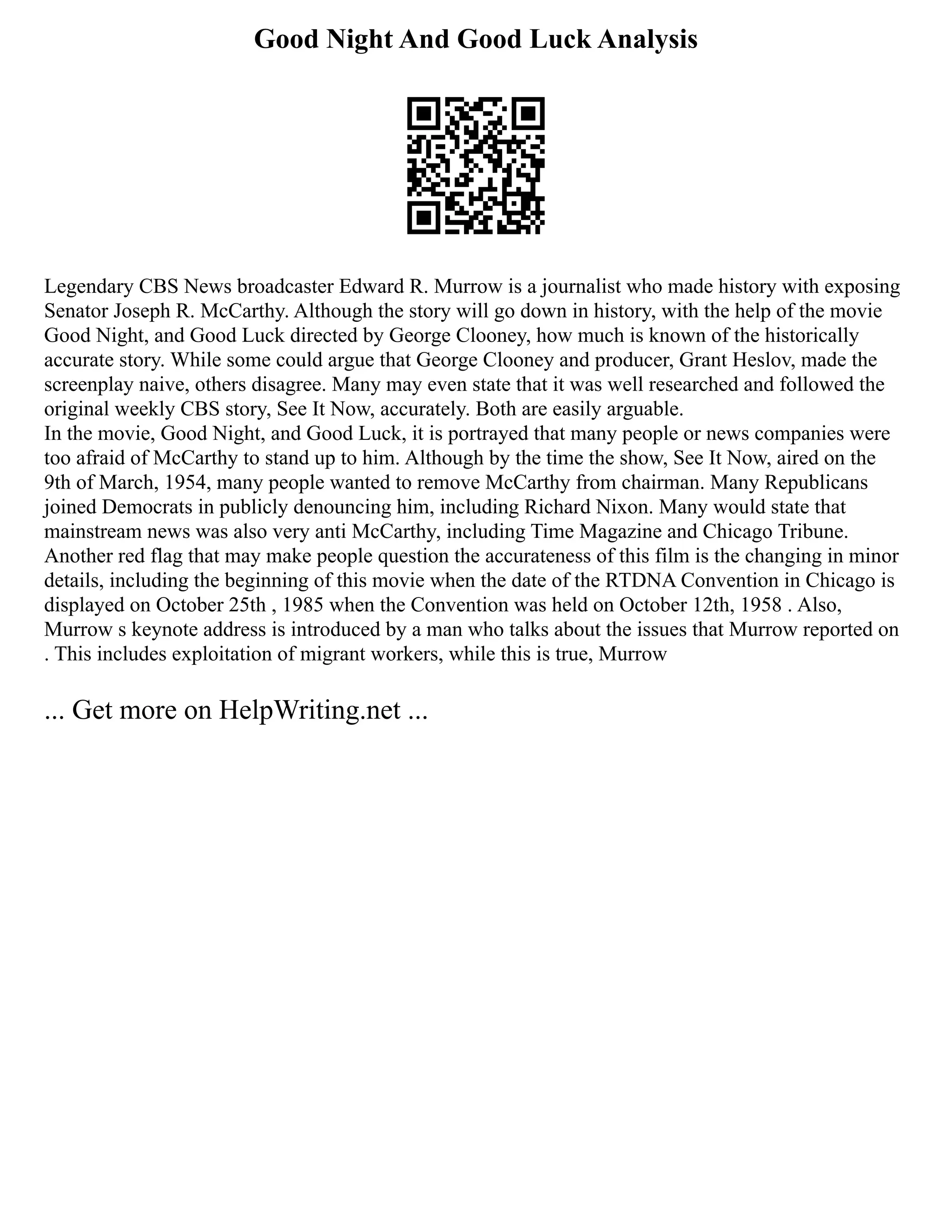 Good Night And Good Luck Analysis
Legendary CBS News broadcaster Edward R. Murrow is a journalist who made history with exposing
Senator Joseph R. McCarthy. Although the story will go down in history, with the help of the movie
Good Night, and Good Luck directed by George Clooney, how much is known of the historically
accurate story. While some could argue that George Clooney and producer, Grant Heslov, made the
screenplay naive, others disagree. Many may even state that it was well researched and followed the
original weekly CBS story, See It Now, accurately. Both are easily arguable.
In the movie, Good Night, and Good Luck, it is portrayed that many people or news companies were
too afraid of McCarthy to stand up to him. Although by the time the show, See It Now, aired on the
9th of March, 1954, many people wanted to remove McCarthy from chairman. Many Republicans
joined Democrats in publicly denouncing him, including Richard Nixon. Many would state that
mainstream news was also very anti McCarthy, including Time Magazine and Chicago Tribune.
Another red flag that may make people question the accurateness of this film is the changing in minor
details, including the beginning of this movie when the date of the RTDNA Convention in Chicago is
displayed on October 25th , 1985 when the Convention was held on October 12th, 1958 . Also,
Murrow s keynote address is introduced by a man who talks about the issues that Murrow reported on
. This includes exploitation of migrant workers, while this is true, Murrow
... Get more on HelpWriting.net ...
 