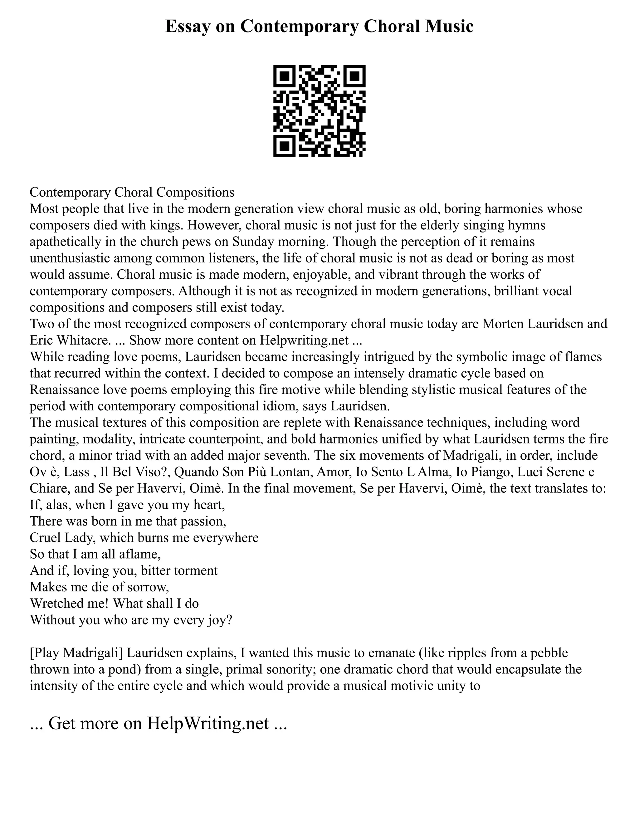 Essay on Contemporary Choral Music
Contemporary Choral Compositions
Most people that live in the modern generation view choral music as old, boring harmonies whose
composers died with kings. However, choral music is not just for the elderly singing hymns
apathetically in the church pews on Sunday morning. Though the perception of it remains
unenthusiastic among common listeners, the life of choral music is not as dead or boring as most
would assume. Choral music is made modern, enjoyable, and vibrant through the works of
contemporary composers. Although it is not as recognized in modern generations, brilliant vocal
compositions and composers still exist today.
Two of the most recognized composers of contemporary choral music today are Morten Lauridsen and
Eric Whitacre. ... Show more content on Helpwriting.net ...
While reading love poems, Lauridsen became increasingly intrigued by the symbolic image of flames
that recurred within the context. I decided to compose an intensely dramatic cycle based on
Renaissance love poems employing this fire motive while blending stylistic musical features of the
period with contemporary compositional idiom, says Lauridsen.
The musical textures of this composition are replete with Renaissance techniques, including word
painting, modality, intricate counterpoint, and bold harmonies unified by what Lauridsen terms the fire
chord, a minor triad with an added major seventh. The six movements of Madrigali, in order, include
Ov è, Lass , Il Bel Viso?, Quando Son Più Lontan, Amor, Io Sento L Alma, Io Piango, Luci Serene e
Chiare, and Se per Havervi, Oimè. In the final movement, Se per Havervi, Oimè, the text translates to:
If, alas, when I gave you my heart,
There was born in me that passion,
Cruel Lady, which burns me everywhere
So that I am all aflame,
And if, loving you, bitter torment
Makes me die of sorrow,
Wretched me! What shall I do
Without you who are my every joy?
[Play Madrigali] Lauridsen explains, I wanted this music to emanate (like ripples from a pebble
thrown into a pond) from a single, primal sonority; one dramatic chord that would encapsulate the
intensity of the entire cycle and which would provide a musical motivic unity to
... Get more on HelpWriting.net ...
 