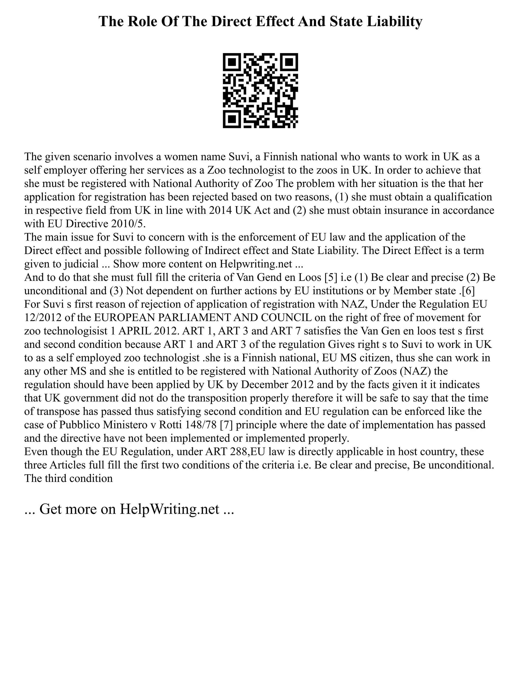 The Role Of The Direct Effect And State Liability
The given scenario involves a women name Suvi, a Finnish national who wants to work in UK as a
self employer offering her services as a Zoo technologist to the zoos in UK. In order to achieve that
she must be registered with National Authority of Zoo The problem with her situation is the that her
application for registration has been rejected based on two reasons, (1) she must obtain a qualification
in respective field from UK in line with 2014 UK Act and (2) she must obtain insurance in accordance
with EU Directive 2010/5.
The main issue for Suvi to concern with is the enforcement of EU law and the application of the
Direct effect and possible following of Indirect effect and State Liability. The Direct Effect is a term
given to judicial ... Show more content on Helpwriting.net ...
And to do that she must full fill the criteria of Van Gend en Loos [5] i.e (1) Be clear and precise (2) Be
unconditional and (3) Not dependent on further actions by EU institutions or by Member state .[6]
For Suvi s first reason of rejection of application of registration with NAZ, Under the Regulation EU
12/2012 of the EUROPEAN PARLIAMENT AND COUNCIL on the right of free of movement for
zoo technologisist 1 APRIL 2012. ART 1, ART 3 and ART 7 satisfies the Van Gen en loos test s first
and second condition because ART 1 and ART 3 of the regulation Gives right s to Suvi to work in UK
to as a self employed zoo technologist .she is a Finnish national, EU MS citizen, thus she can work in
any other MS and she is entitled to be registered with National Authority of Zoos (NAZ) the
regulation should have been applied by UK by December 2012 and by the facts given it it indicates
that UK government did not do the transposition properly therefore it will be safe to say that the time
of transpose has passed thus satisfying second condition and EU regulation can be enforced like the
case of Pubblico Ministero v Rotti 148/78 [7] principle where the date of implementation has passed
and the directive have not been implemented or implemented properly.
Even though the EU Regulation, under ART 288,EU law is directly applicable in host country, these
three Articles full fill the first two conditions of the criteria i.e. Be clear and precise, Be unconditional.
The third condition
... Get more on HelpWriting.net ...
 