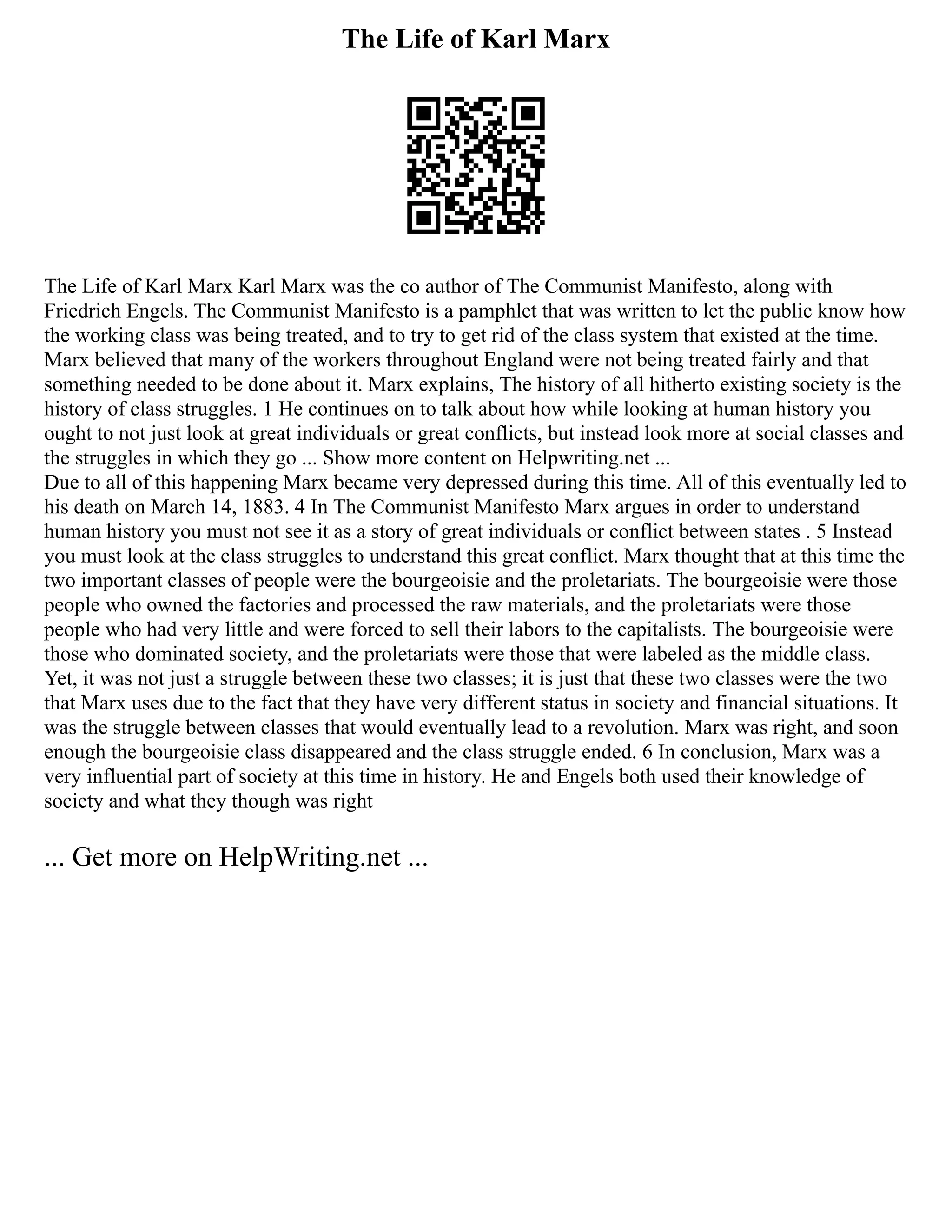 The Life of Karl Marx
The Life of Karl Marx Karl Marx was the co author of The Communist Manifesto, along with
Friedrich Engels. The Communist Manifesto is a pamphlet that was written to let the public know how
the working class was being treated, and to try to get rid of the class system that existed at the time.
Marx believed that many of the workers throughout England were not being treated fairly and that
something needed to be done about it. Marx explains, The history of all hitherto existing society is the
history of class struggles. 1 He continues on to talk about how while looking at human history you
ought to not just look at great individuals or great conflicts, but instead look more at social classes and
the struggles in which they go ... Show more content on Helpwriting.net ...
Due to all of this happening Marx became very depressed during this time. All of this eventually led to
his death on March 14, 1883. 4 In The Communist Manifesto Marx argues in order to understand
human history you must not see it as a story of great individuals or conflict between states . 5 Instead
you must look at the class struggles to understand this great conflict. Marx thought that at this time the
two important classes of people were the bourgeoisie and the proletariats. The bourgeoisie were those
people who owned the factories and processed the raw materials, and the proletariats were those
people who had very little and were forced to sell their labors to the capitalists. The bourgeoisie were
those who dominated society, and the proletariats were those that were labeled as the middle class.
Yet, it was not just a struggle between these two classes; it is just that these two classes were the two
that Marx uses due to the fact that they have very different status in society and financial situations. It
was the struggle between classes that would eventually lead to a revolution. Marx was right, and soon
enough the bourgeoisie class disappeared and the class struggle ended. 6 In conclusion, Marx was a
very influential part of society at this time in history. He and Engels both used their knowledge of
society and what they though was right
... Get more on HelpWriting.net ...
 