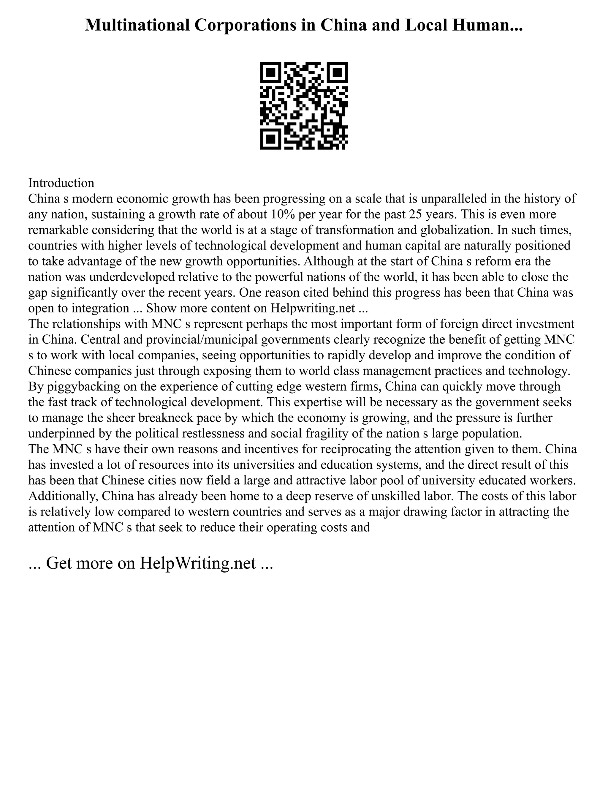 Multinational Corporations in China and Local Human...
Introduction
China s modern economic growth has been progressing on a scale that is unparalleled in the history of
any nation, sustaining a growth rate of about 10% per year for the past 25 years. This is even more
remarkable considering that the world is at a stage of transformation and globalization. In such times,
countries with higher levels of technological development and human capital are naturally positioned
to take advantage of the new growth opportunities. Although at the start of China s reform era the
nation was underdeveloped relative to the powerful nations of the world, it has been able to close the
gap significantly over the recent years. One reason cited behind this progress has been that China was
open to integration ... Show more content on Helpwriting.net ...
The relationships with MNC s represent perhaps the most important form of foreign direct investment
in China. Central and provincial/municipal governments clearly recognize the benefit of getting MNC
s to work with local companies, seeing opportunities to rapidly develop and improve the condition of
Chinese companies just through exposing them to world class management practices and technology.
By piggybacking on the experience of cutting edge western firms, China can quickly move through
the fast track of technological development. This expertise will be necessary as the government seeks
to manage the sheer breakneck pace by which the economy is growing, and the pressure is further
underpinned by the political restlessness and social fragility of the nation s large population.
The MNC s have their own reasons and incentives for reciprocating the attention given to them. China
has invested a lot of resources into its universities and education systems, and the direct result of this
has been that Chinese cities now field a large and attractive labor pool of university educated workers.
Additionally, China has already been home to a deep reserve of unskilled labor. The costs of this labor
is relatively low compared to western countries and serves as a major drawing factor in attracting the
attention of MNC s that seek to reduce their operating costs and
... Get more on HelpWriting.net ...
 