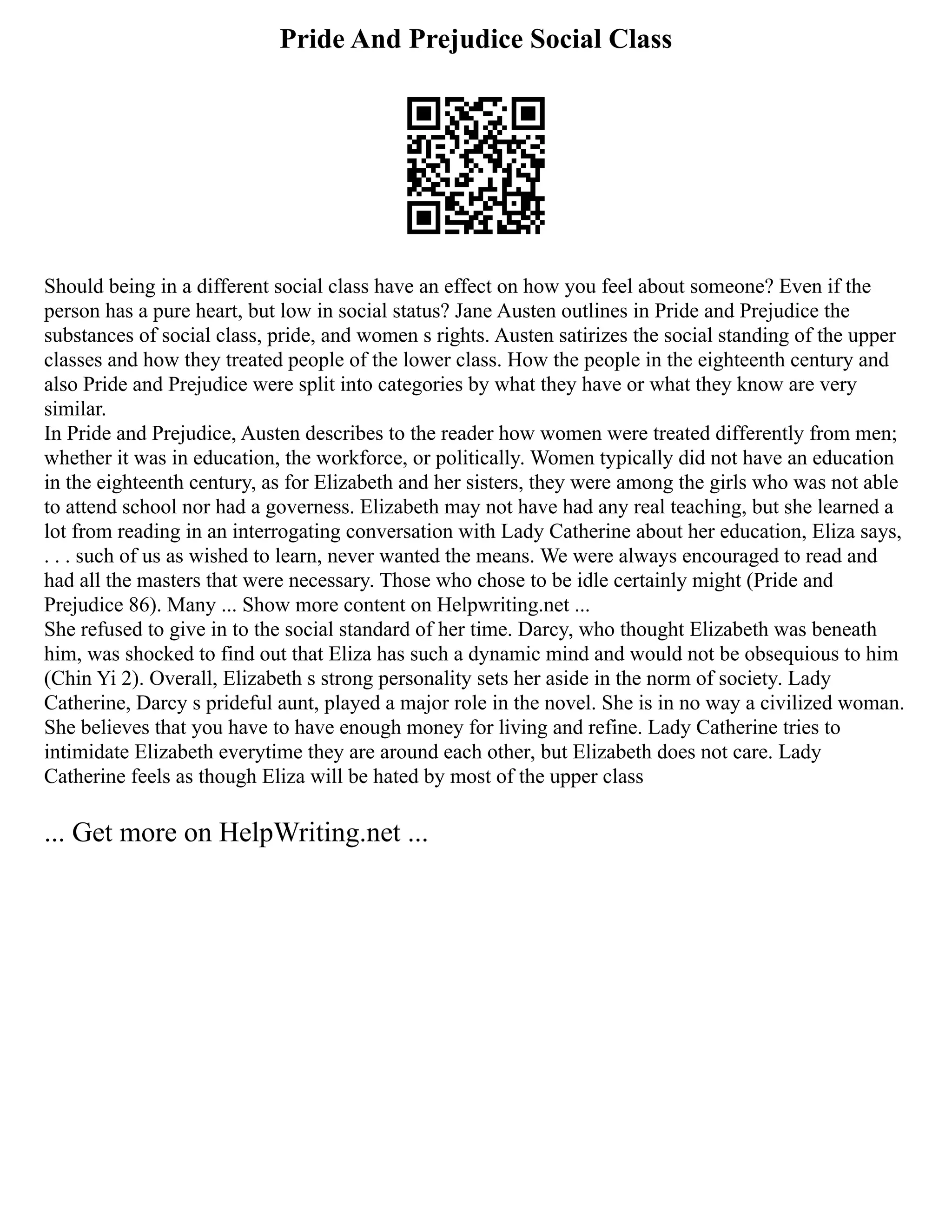 Pride And Prejudice Social Class
Should being in a different social class have an effect on how you feel about someone? Even if the
person has a pure heart, but low in social status? Jane Austen outlines in Pride and Prejudice the
substances of social class, pride, and women s rights. Austen satirizes the social standing of the upper
classes and how they treated people of the lower class. How the people in the eighteenth century and
also Pride and Prejudice were split into categories by what they have or what they know are very
similar.
In Pride and Prejudice, Austen describes to the reader how women were treated differently from men;
whether it was in education, the workforce, or politically. Women typically did not have an education
in the eighteenth century, as for Elizabeth and her sisters, they were among the girls who was not able
to attend school nor had a governess. Elizabeth may not have had any real teaching, but she learned a
lot from reading in an interrogating conversation with Lady Catherine about her education, Eliza says,
. . . such of us as wished to learn, never wanted the means. We were always encouraged to read and
had all the masters that were necessary. Those who chose to be idle certainly might (Pride and
Prejudice 86). Many ... Show more content on Helpwriting.net ...
She refused to give in to the social standard of her time. Darcy, who thought Elizabeth was beneath
him, was shocked to find out that Eliza has such a dynamic mind and would not be obsequious to him
(Chin Yi 2). Overall, Elizabeth s strong personality sets her aside in the norm of society. Lady
Catherine, Darcy s prideful aunt, played a major role in the novel. She is in no way a civilized woman.
She believes that you have to have enough money for living and refine. Lady Catherine tries to
intimidate Elizabeth everytime they are around each other, but Elizabeth does not care. Lady
Catherine feels as though Eliza will be hated by most of the upper class
... Get more on HelpWriting.net ...
 