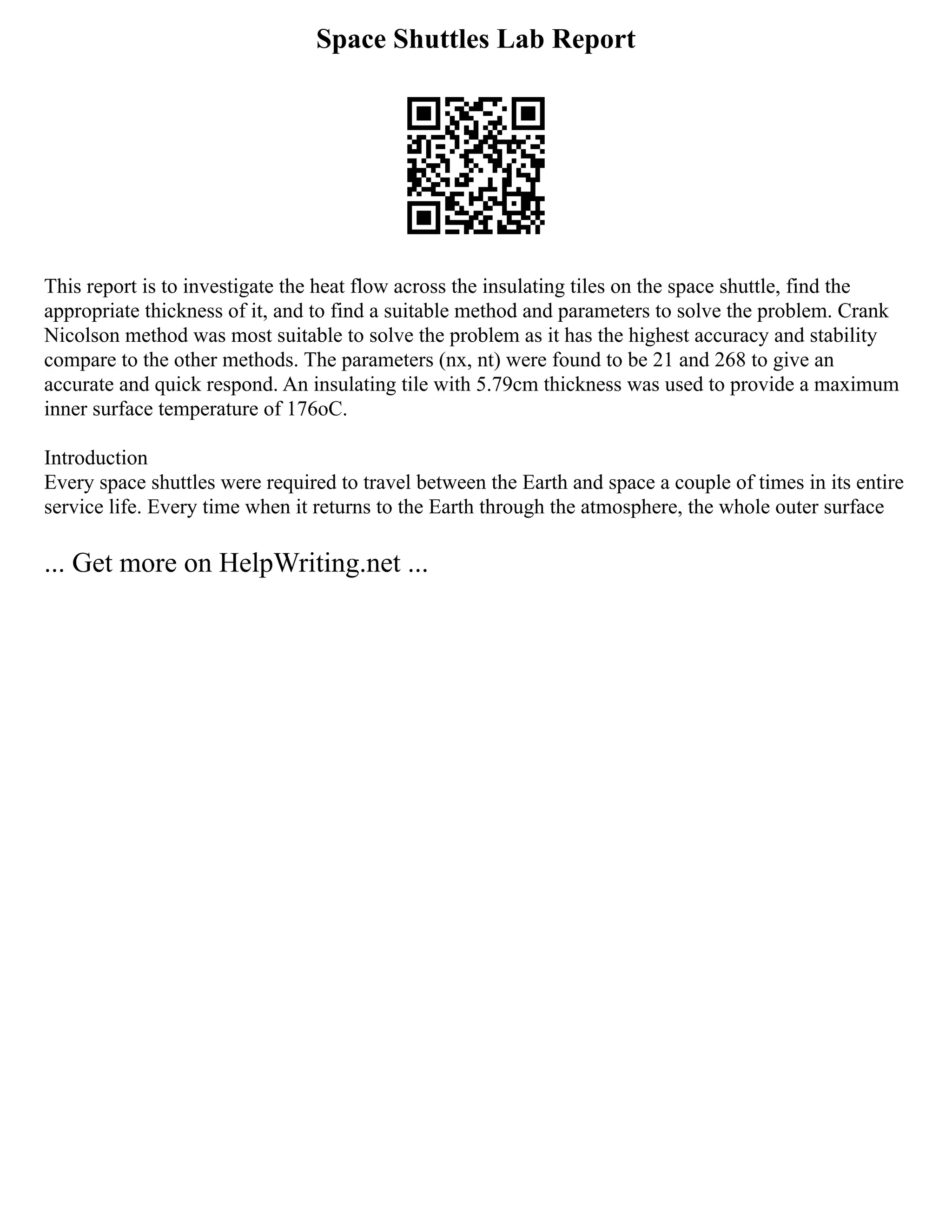 Space Shuttles Lab Report
This report is to investigate the heat flow across the insulating tiles on the space shuttle, find the
appropriate thickness of it, and to find a suitable method and parameters to solve the problem. Crank
Nicolson method was most suitable to solve the problem as it has the highest accuracy and stability
compare to the other methods. The parameters (nx, nt) were found to be 21 and 268 to give an
accurate and quick respond. An insulating tile with 5.79cm thickness was used to provide a maximum
inner surface temperature of 176oC.
Introduction
Every space shuttles were required to travel between the Earth and space a couple of times in its entire
service life. Every time when it returns to the Earth through the atmosphere, the whole outer surface
... Get more on HelpWriting.net ...
 