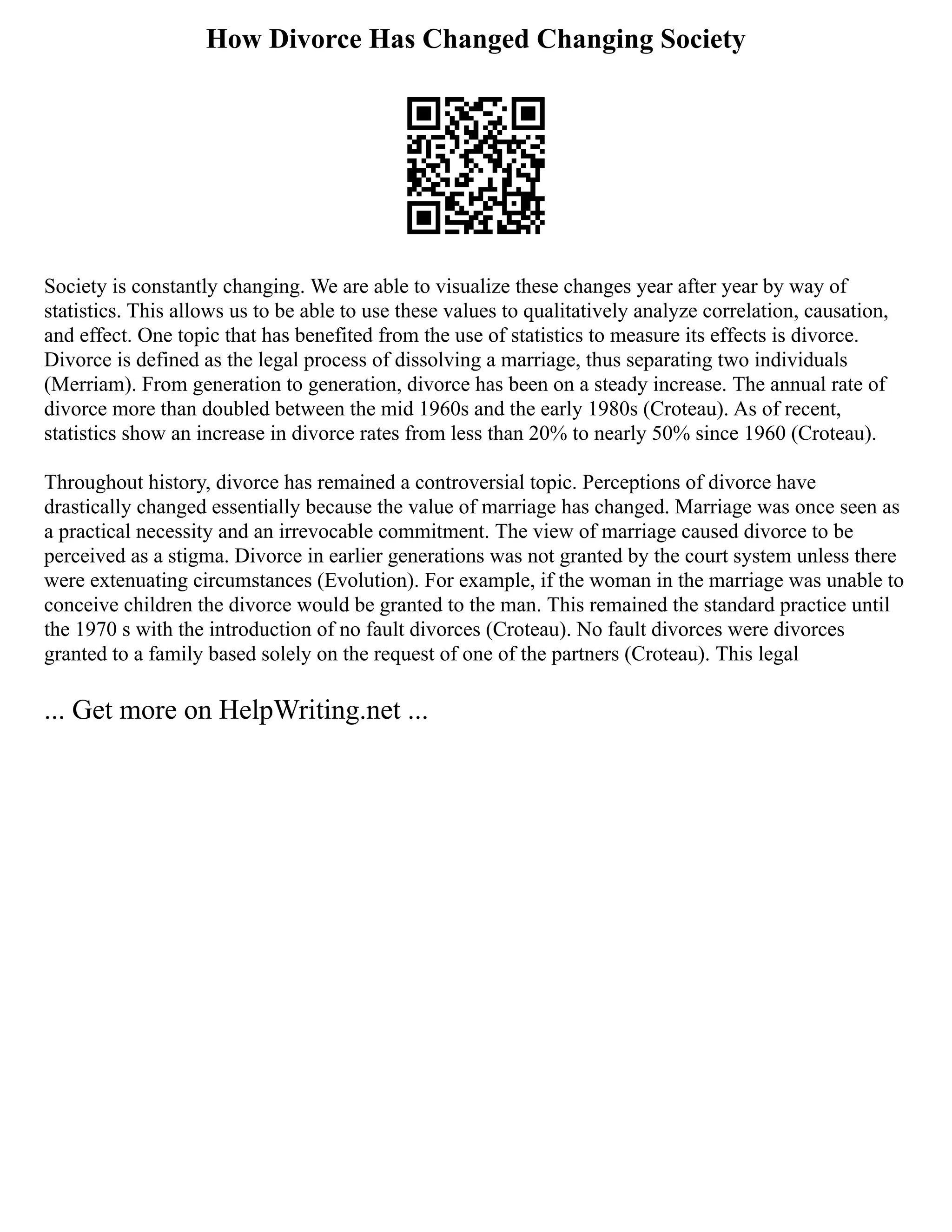 How Divorce Has Changed Changing Society
Society is constantly changing. We are able to visualize these changes year after year by way of
statistics. This allows us to be able to use these values to qualitatively analyze correlation, causation,
and effect. One topic that has benefited from the use of statistics to measure its effects is divorce.
Divorce is defined as the legal process of dissolving a marriage, thus separating two individuals
(Merriam). From generation to generation, divorce has been on a steady increase. The annual rate of
divorce more than doubled between the mid 1960s and the early 1980s (Croteau). As of recent,
statistics show an increase in divorce rates from less than 20% to nearly 50% since 1960 (Croteau).
Throughout history, divorce has remained a controversial topic. Perceptions of divorce have
drastically changed essentially because the value of marriage has changed. Marriage was once seen as
a practical necessity and an irrevocable commitment. The view of marriage caused divorce to be
perceived as a stigma. Divorce in earlier generations was not granted by the court system unless there
were extenuating circumstances (Evolution). For example, if the woman in the marriage was unable to
conceive children the divorce would be granted to the man. This remained the standard practice until
the 1970 s with the introduction of no fault divorces (Croteau). No fault divorces were divorces
granted to a family based solely on the request of one of the partners (Croteau). This legal
... Get more on HelpWriting.net ...
 