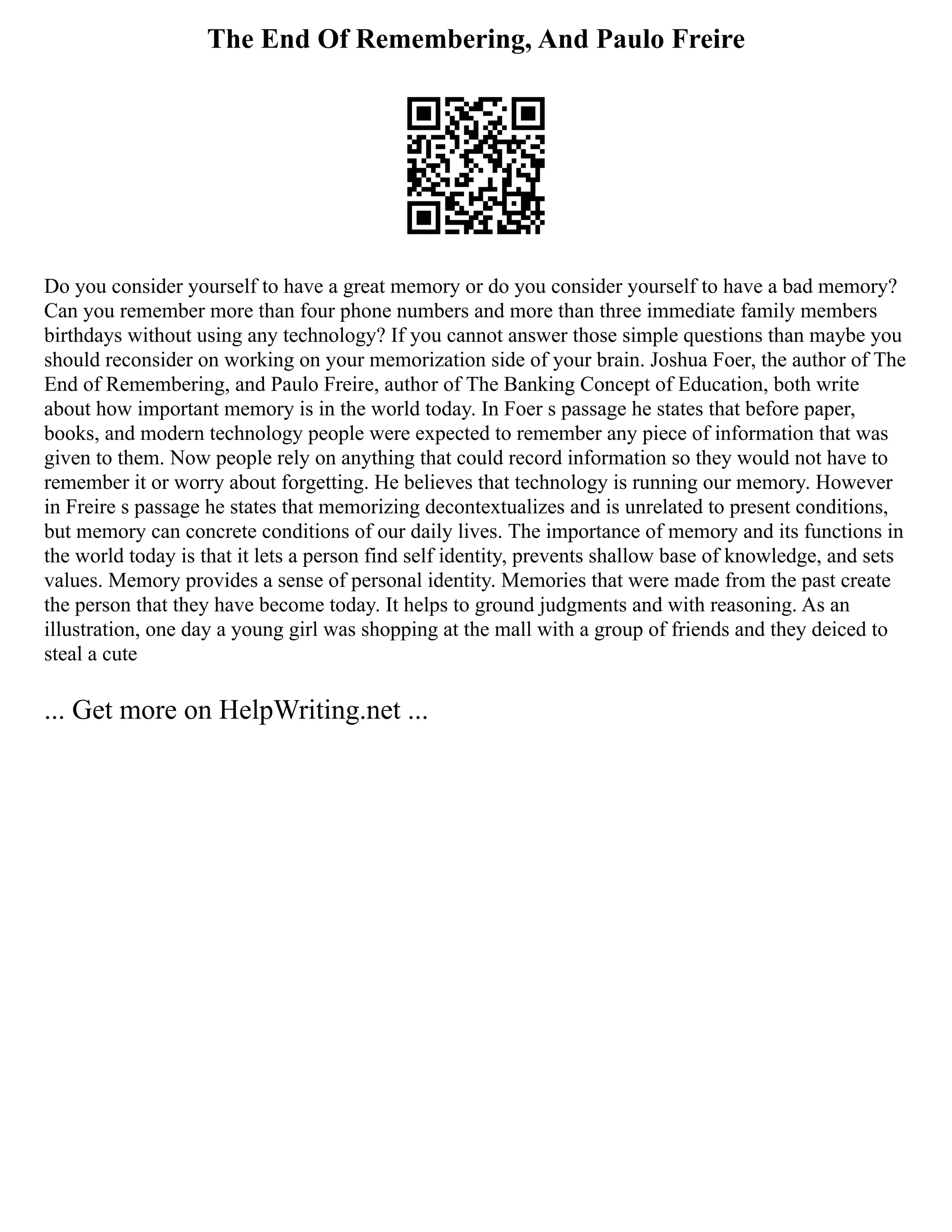 The End Of Remembering, And Paulo Freire
Do you consider yourself to have a great memory or do you consider yourself to have a bad memory?
Can you remember more than four phone numbers and more than three immediate family members
birthdays without using any technology? If you cannot answer those simple questions than maybe you
should reconsider on working on your memorization side of your brain. Joshua Foer, the author of The
End of Remembering, and Paulo Freire, author of The Banking Concept of Education, both write
about how important memory is in the world today. In Foer s passage he states that before paper,
books, and modern technology people were expected to remember any piece of information that was
given to them. Now people rely on anything that could record information so they would not have to
remember it or worry about forgetting. He believes that technology is running our memory. However
in Freire s passage he states that memorizing decontextualizes and is unrelated to present conditions,
but memory can concrete conditions of our daily lives. The importance of memory and its functions in
the world today is that it lets a person find self identity, prevents shallow base of knowledge, and sets
values. Memory provides a sense of personal identity. Memories that were made from the past create
the person that they have become today. It helps to ground judgments and with reasoning. As an
illustration, one day a young girl was shopping at the mall with a group of friends and they deiced to
steal a cute
... Get more on HelpWriting.net ...
 