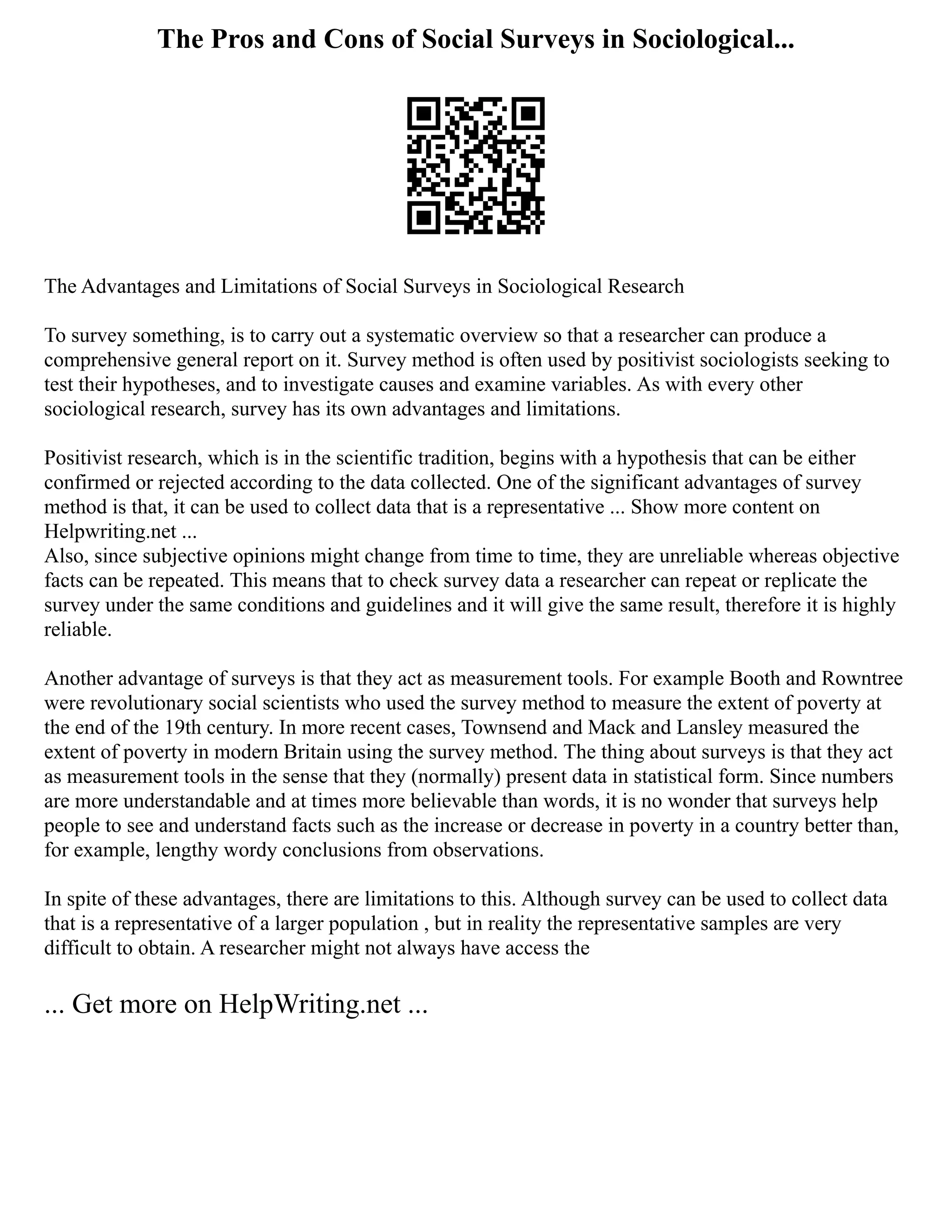 The Pros and Cons of Social Surveys in Sociological...
The Advantages and Limitations of Social Surveys in Sociological Research
To survey something, is to carry out a systematic overview so that a researcher can produce a
comprehensive general report on it. Survey method is often used by positivist sociologists seeking to
test their hypotheses, and to investigate causes and examine variables. As with every other
sociological research, survey has its own advantages and limitations.
Positivist research, which is in the scientific tradition, begins with a hypothesis that can be either
confirmed or rejected according to the data collected. One of the significant advantages of survey
method is that, it can be used to collect data that is a representative ... Show more content on
Helpwriting.net ...
Also, since subjective opinions might change from time to time, they are unreliable whereas objective
facts can be repeated. This means that to check survey data a researcher can repeat or replicate the
survey under the same conditions and guidelines and it will give the same result, therefore it is highly
reliable.
Another advantage of surveys is that they act as measurement tools. For example Booth and Rowntree
were revolutionary social scientists who used the survey method to measure the extent of poverty at
the end of the 19th century. In more recent cases, Townsend and Mack and Lansley measured the
extent of poverty in modern Britain using the survey method. The thing about surveys is that they act
as measurement tools in the sense that they (normally) present data in statistical form. Since numbers
are more understandable and at times more believable than words, it is no wonder that surveys help
people to see and understand facts such as the increase or decrease in poverty in a country better than,
for example, lengthy wordy conclusions from observations.
In spite of these advantages, there are limitations to this. Although survey can be used to collect data
that is a representative of a larger population , but in reality the representative samples are very
difficult to obtain. A researcher might not always have access the
... Get more on HelpWriting.net ...
 