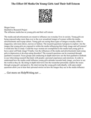 The Effect Of Media On Young Girls And Their Self Esteem
Megan Jones
Qualitative Research Project
The influence media has on young girls and their self esteem
The media and advertisements are meant to influence our everyday lives in society. Young girls are
being exposed today more than ever to the over sexualized images of women within the media,
advertisements and in pop culture. Young girls are seeing these types of images everyday either in
magazines, television shows, movies or fashion. The research questions I propose to explore: Are the
images that young girls are exposed to within the media influencing their body image and self esteem?
I would also like to study: Could the ways women are exemplified in the media lead young girls to
have a poor self body image? Finally, Can the influences of the media and advertisements lead young
girls to depression or develop eating disorders? The research questions can be examined through
qualitative research. Focus groups and conducting in depth interviews are the best qualitative methods
to use when doing research that deals with people s personal experiences and emotions. In order to
understand how the media could influence young girls attitudes towards body image, you have to see
the world as they do. By doing in depth interviews lets the researcher personally explore the issues
through young girl s perspective. By interviewing the young girls individually, with open ended
questions allow you to hear their personal stories on how the images they see in the media influence
... Get more on HelpWriting.net ...
 