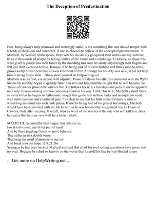 The Deception of Predestination
Fate, being always truly unknown and seemingly static, is not something that one should tamper with.
It leads all decisions and outcomes, if one so chooses to believe in the concept of predestination. In
Macbeth, by William Shakespeare, three witches decisively go against their orders and toy with the
lives of thousands of people by telling riddles of the future and it s biddings. Evidently, all those who
were given a glance into their future by the meddling trio soon let sanity slip through their fingers and
fell into their eventual demise. Banquo, who being told of his kins fortune and fames soon to come,
grows weary of his friend and is soon killed out of fear. Although his timidity was wise, it did not help
him in living to see such ... Show more content on Helpwriting.net ...
Macbeth was, at first, a wise and well adjusted Thane of Glamis but after his encounter with the Weïrd
Sisters his nobility began to quickly falter. His wits last him until the insight that he will become the
Thane of Cawdor proved the witches true. He follows his wife s footsteps and joins in on the apparent
necessity of assassinating all those who may stand in his way. Unlike his wife, Macbeth s mind takes
an early toll as he begins to hallucinate images that guide him in these tasks and wrought his mind
with maliciousness and emotional pain. It is clear to see that his faith in the fortunes is what is
wrenching his mind into such dark places. If not for being told of his greater becomings, Macbeth
would have been satisfied with the life he led, as he was honored by his granted title to Thane of
Cawdor. Only after meeting Macduff, who by word of the witches is the one who will kill him, does
he realize that he may very well have been tricked:
MACBETH. Accursèd be that tongue that tells me so,
For it hath cowed my better part of man!
And be these juggling fiends no more believed
That palter us in a double sense,
That keep the word of promise to our ear
And break it to our hope. (5.8.21 26)
Seeing as he has been tricked, Macbeth realized that all of his soul soiling operations have given him
no avail. Because he relied so heavily on the words that foretold his fate he was blinded to any
... Get more on HelpWriting.net ...
 