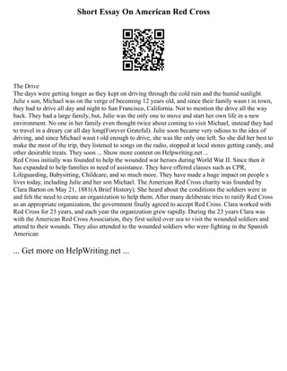 Short Essay On American Red Cross
The Drive
The days were getting longer as they kept on driving through the cold rain and the humid sunlight.
Julie s son, Michael was on the verge of becoming 12 years old, and since their family wasn t in town,
they had to drive all day and night to San Francisco, California. Not to mention the drive all the way
back. They had a large family, but, Julie was the only one to move and start her own life in a new
environment. No one in her family even thought twice about coming to visit Michael, instead they had
to travel in a dreary car all day long(Forever Grateful). Julie soon became very odious to the idea of
driving, and since Michael wasn t old enough to drive, she was the only one left. So she did her best to
make the most of the trip, they listened to songs on the radio, stopped at local stores getting candy, and
other desirable treats. They soon ... Show more content on Helpwriting.net ...
Red Cross initially was founded to help the wounded war heroes during World War II. Since then it
has expanded to help families in need of assistance. They have offered classes such as CPR,
Lifeguarding, Babysitting, Childcare, and so much more. They have made a huge impact on people s
lives today, including Julie and her son Michael. The American Red Cross charity was founded by
Clara Barton on May 21, 1881(A Brief History). She heard about the conditions the soldiers were in
and felt the need to create an organization to help them. After many deliberate tries to ratify Red Cross
as an appropriate organization, the government finally agreed to accept Red Cross. Clara worked with
Red Cross for 23 years, and each year the organization grew rapidly. During the 23 years Clara was
with the American Red Cross Association, they first sailed over sea to visit the wounded soldiers and
attend to their wounds. They also attended to the wounded soldiers who were fighting in the Spanish
American
... Get more on HelpWriting.net ...
 
