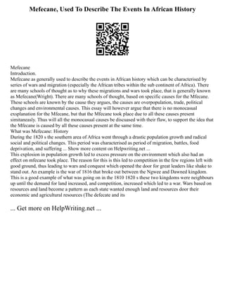 Mefecane, Used To Describe The Events In African History
Mefecane
Introduction.
Mefecane as generally used to describe the events in African history which can be characterised by
series of wars and migration (especially the African tribes within the sub continent of Africa). There
are many schools of thought as to why these migrations and wars took place, that is generally known
as Mefecane(Wright). There are many schools of thought, based on specific causes for the Mfecane.
These schools are known by the cause they argues, the causes are overpopulation, trade, political
changes and environmental causes. This essay will however argue that there is no monocasual
exsplanation for the Mfecane, but that the Mfecane took place due to all these causes present
simitaneasly. Thus will all the monocasual causes be discuased with their flaw, to support the idea that
the Mfecane is caused by all these causes present at the same time.
What was Mefecane: History
During the 1820 s the southern area of Africa went through a drastic population growth and radical
social and political changes. This period was characterised as period of migration, battles, food
deprivation, and suffering ... Show more content on Helpwriting.net ...
This explosion in population growth led to excess pressure on the environment which also had an
effect on mfecane took place. The reason for this is this led to competition in the few regions left with
good ground, thus leading to wars and conquest which opened the door for great leaders like shake to
stand out. An example is the war of 1816 that broke out between the Ngwee and Dawned kingdom.
This is a good example of what was going on in the 1810 1820 s these two kingdoms were neighbours
up until the demand for land increased, and competition, increased which led to a war. Wars based on
resources and land become a pattern as each state wanted enough land and resources door their
economic and agricultural resources (The defecate and its
... Get more on HelpWriting.net ...
 