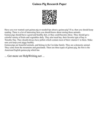Guinea Pig Research Paper
Have you ever wanted a pet guinea pig or needed tips about a guinea pig? If so, then you should keep
reading. There is a lot of interesting facts you should know about raising these animals.
Guinea pigs should have a good and healthy diet, or they could become obese. They should get a
colorful variety of fruits and vegetables daily. They also need hay, their favorite type of hay is
Timothy Hay. They should always have pellets which contain most of their vitamin C in them. Make
sure you keep your piggy healthy.
Guinea pigs are beautiful animals, and belong in the Caviidae family. They are a domestic animal.
They come from the mountains and grasslands. There are three types of guinea pig, the first is the
American/English guinea pig which has
... Get more on HelpWriting.net ...
 
