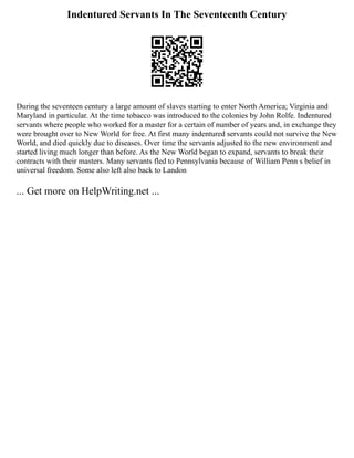 Indentured Servants In The Seventeenth Century
During the seventeen century a large amount of slaves starting to enter North America; Virginia and
Maryland in particular. At the time tobacco was introduced to the colonies by John Rolfe. Indentured
servants where people who worked for a master for a certain of number of years and, in exchange they
were brought over to New World for free. At first many indentured servants could not survive the New
World, and died quickly due to diseases. Over time the servants adjusted to the new environment and
started living much longer than before. As the New World began to expand, servants to break their
contracts with their masters. Many servants fled to Pennsylvania because of William Penn s belief in
universal freedom. Some also left also back to Landon
... Get more on HelpWriting.net ...
 