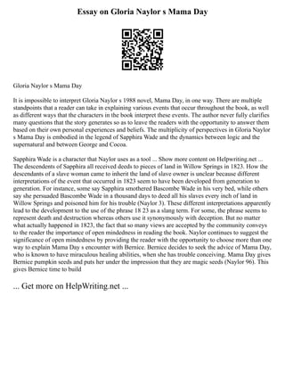 Essay on Gloria Naylor s Mama Day
Gloria Naylor s Mama Day
It is impossible to interpret Gloria Naylor s 1988 novel, Mama Day, in one way. There are multiple
standpoints that a reader can take in explaining various events that occur throughout the book, as well
as different ways that the characters in the book interpret these events. The author never fully clarifies
many questions that the story generates so as to leave the readers with the opportunity to answer them
based on their own personal experiences and beliefs. The multiplicity of perspectives in Gloria Naylor
s Mama Day is embodied in the legend of Sapphira Wade and the dynamics between logic and the
supernatural and between George and Cocoa.
Sapphira Wade is a character that Naylor uses as a tool ... Show more content on Helpwriting.net ...
The descendents of Sapphira all received deeds to pieces of land in Willow Springs in 1823. How the
descendants of a slave woman came to inherit the land of slave owner is unclear because different
interpretations of the event that occurred in 1823 seem to have been developed from generation to
generation. For instance, some say Sapphira smothered Bascombe Wade in his very bed, while others
say she persuaded Bascombe Wade in a thousand days to deed all his slaves every inch of land in
Willow Springs and poisoned him for his trouble (Naylor 3). These different interpretations apparently
lead to the development to the use of the phrase 18 23 as a slang term. For some, the phrase seems to
represent death and destruction whereas others use it synonymously with deception. But no matter
what actually happened in 1823, the fact that so many views are accepted by the community conveys
to the reader the importance of open mindedness in reading the book. Naylor continues to suggest the
significance of open mindedness by providing the reader with the opportunity to choose more than one
way to explain Mama Day s encounter with Bernice. Bernice decides to seek the advice of Mama Day,
who is known to have miraculous healing abilities, when she has trouble conceiving. Mama Day gives
Bernice pumpkin seeds and puts her under the impression that they are magic seeds (Naylor 96). This
gives Bernice time to build
... Get more on HelpWriting.net ...
 