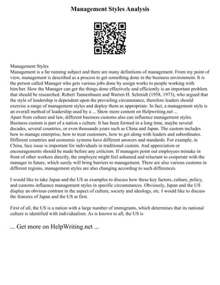Management Styles Analysis
Management Styles
Management is a far running subject and there are many definitions of management. From my point of
view, management is described as a process to get something done in the business environment. It is
the person called Manager who gets various jobs done by assign works to people working with
him/her. How the Manager can get the things done effectively and efficiently is an important problem
that should be researched. Robert Tannenbaum and Warren H. Schmidt (1958, 1973), who argued that
the style of leadership is dependent upon the prevailing circumstance, therefore leaders should
exercise a range of management styles and deploy them as appropriate. In fact, a management style is
an overall method of leadership used by a ... Show more content on Helpwriting.net ...
Apart from culture and law, different business customs also can influence management styles.
Business custom is part of a nation s culture. It has been formed in a long time, maybe several
decades, several countries, or even thousands years such as China and Japan. The custom includes
how to manage enterprise, how to treat customers, how to get along with leaders and subordinates.
Different countries and economic systems have different answers and standards. For example, in
China, face issue is important for individuals in traditional custom. And appreciation or
encouragements should be made before any criticism. If managers point out employees mistake in
front of other workers directly, the employee might feel ashamed and reluctant to cooperate with the
manager in future, which surely will bring barriers to management. There are also various customs in
different regions, management styles are also changing according to such differences.
I would like to take Japan and the US as examples to discuss how these key factors, culture, policy,
and customs influence management styles in specific circumstances. Obviously, Japan and the US
display an obvious contrast in the aspect of culture, society and ideology, etc. I would like to discuss
the features of Japan and the US at first.
First of all, the US is a nation with a large number of immigrants, which determines that its national
culture is identified with individualism. As is known to all, the US is
... Get more on HelpWriting.net ...
 