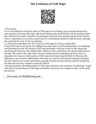 The Usefulness of YAH Maps
1 Discussions
It was also difficult to isolate the effect of YAH maps in way finding, since personal characteristic,
past experience of using YAH maps, educational background and familiarity with the building might
have influence the results. Therefore, the participant answered some question related to these factors.
There is opportunity to extend the current study by examining the questions outlined above, although
this is beyond the scope of this investigation.
1.1 Discussion experiment one: How useful are YAH maps in solving a spatial task?
Using YAH maps in solving the way finding task could improve the time performance of completing
and estimating the task. By looking at YAH map participates could get at least an idea where they
should go and which way they should follow. Moreover they could choose the shortest path based on
the map .The result of this study shows that the average time for completing task from source to
destination for Group A which could use YAH map are less than Group B (Table 4). However, the
difference is not too much. Additionally, YAH maps are useful for choosing the path and estimating
the time. Based on our results, participants in group A predict the time that they need for completing
the task more precisely compare to group B (Table5).
Choosing the path to destination based on YAH map could shows the usefulness of YAH maps. People
who choose the path based on YAH maps information spend less time compare to other. In this study,
the entrance
... Get more on HelpWriting.net ...
 