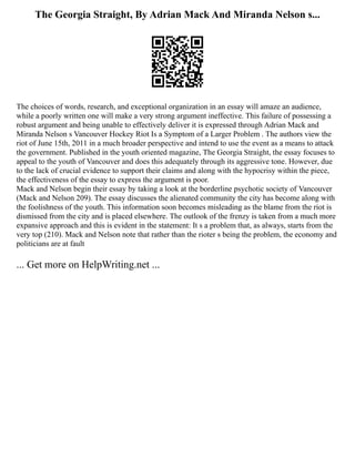 The Georgia Straight, By Adrian Mack And Miranda Nelson s...
The choices of words, research, and exceptional organization in an essay will amaze an audience,
while a poorly written one will make a very strong argument ineffective. This failure of possessing a
robust argument and being unable to effectively deliver it is expressed through Adrian Mack and
Miranda Nelson s Vancouver Hockey Riot Is a Symptom of a Larger Problem . The authors view the
riot of June 15th, 2011 in a much broader perspective and intend to use the event as a means to attack
the government. Published in the youth oriented magazine, The Georgia Straight, the essay focuses to
appeal to the youth of Vancouver and does this adequately through its aggressive tone. However, due
to the lack of crucial evidence to support their claims and along with the hypocrisy within the piece,
the effectiveness of the essay to express the argument is poor.
Mack and Nelson begin their essay by taking a look at the borderline psychotic society of Vancouver
(Mack and Nelson 209). The essay discusses the alienated community the city has become along with
the foolishness of the youth. This information soon becomes misleading as the blame from the riot is
dismissed from the city and is placed elsewhere. The outlook of the frenzy is taken from a much more
expansive approach and this is evident in the statement: It s a problem that, as always, starts from the
very top (210). Mack and Nelson note that rather than the rioter s being the problem, the economy and
politicians are at fault
... Get more on HelpWriting.net ...
 