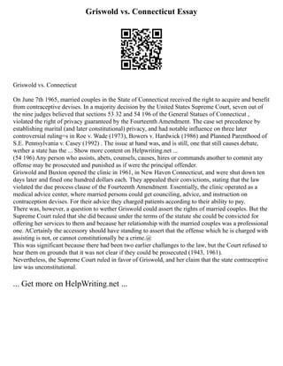 Griswold vs. Connecticut Essay
Griswold vs. Connecticut
On June 7th 1965, married couples in the State of Connecticut received the right to acquire and benefit
from contraceptive devises. In a majority decision by the United States Supreme Court, seven out of
the nine judges believed that sections 53 32 and 54 196 of the General Statues of Connecticut ,
violated the right of privacy guaranteed by the Fourteenth Amendment. The case set precedence by
establishing marital (and later constitutional) privacy, and had notable influence on three later
controversial ruling=s in Roe v. Wade (1973), Bowers v. Hardwick (1986) and Planned Parenthood of
S.E. Pennsylvania v. Casey (1992) . The issue at hand was, and is still, one that still causes debate,
wether a state has the ... Show more content on Helpwriting.net ...
(54 196) Any person who assists, abets, counsels, causes, hires or commands another to commit any
offense may be prosecuted and punished as if were the principal offender.
Griswold and Buxton opened the clinic in 1961, in New Haven Connecticut, and were shut down ten
days later and fined one hundred dollars each. They appealed their convictions, stating that the law
violated the due process clause of the Fourteenth Amendment. Essentially, the clinic operated as a
medical advice center, where married persons could get counciling, advice, and instruction on
contraception devises. For their advice they charged patients according to their ability to pay.
There was, however, a question to wether Griswold could assert the rights of married couples. But the
Supreme Court ruled that she did because under the terms of the statute she could be convicted for
offering her services to them and because her relationship with the married couples was a professional
one. ACertainly the accessory should have standing to assert that the offense which he is charged with
assisting is not, or cannot constitutionally be a crime.@
This was significant because there had been two earlier challanges to the law, but the Court refused to
hear them on grounds that it was not clear if they could be prosecuted (1943, 1961).
Nevertheless, the Supreme Court ruled in favor of Griswold, and her claim that the state contraceptive
law was unconstitutional.
... Get more on HelpWriting.net ...
 