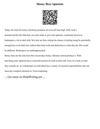 Honey Bees Apiarists
Today, the need for honey and honey products are at an all time high. With such a
demand and the fact that bees can only make it, gives the apiarists, commonly known as
beekeepers, a lot to deal with. Not only are they risking the chance of getting stung by potentially
enough bees to be fatal, but without their hard work and dedication to what they do, life would
be different. Beekeepers are underappreciated.
Honey bees are the only bees that can produce honey. Humans cannot produce it. With
that being said, Apiarists have a stressful amount of work to deal with. First, let s look at what
they actually do. As a beekeeper, an individual has a variety of essential responsibilities that one
must pay complete attention to. From inspecting
... Get more on HelpWriting.net ...
 
