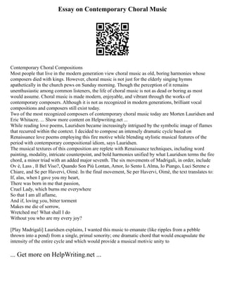 Essay on Contemporary Choral Music
Contemporary Choral Compositions
Most people that live in the modern generation view choral music as old, boring harmonies whose
composers died with kings. However, choral music is not just for the elderly singing hymns
apathetically in the church pews on Sunday morning. Though the perception of it remains
unenthusiastic among common listeners, the life of choral music is not as dead or boring as most
would assume. Choral music is made modern, enjoyable, and vibrant through the works of
contemporary composers. Although it is not as recognized in modern generations, brilliant vocal
compositions and composers still exist today.
Two of the most recognized composers of contemporary choral music today are Morten Lauridsen and
Eric Whitacre. ... Show more content on Helpwriting.net ...
While reading love poems, Lauridsen became increasingly intrigued by the symbolic image of flames
that recurred within the context. I decided to compose an intensely dramatic cycle based on
Renaissance love poems employing this fire motive while blending stylistic musical features of the
period with contemporary compositional idiom, says Lauridsen.
The musical textures of this composition are replete with Renaissance techniques, including word
painting, modality, intricate counterpoint, and bold harmonies unified by what Lauridsen terms the fire
chord, a minor triad with an added major seventh. The six movements of Madrigali, in order, include
Ov è, Lass , Il Bel Viso?, Quando Son Più Lontan, Amor, Io Sento L Alma, Io Piango, Luci Serene e
Chiare, and Se per Havervi, Oimè. In the final movement, Se per Havervi, Oimè, the text translates to:
If, alas, when I gave you my heart,
There was born in me that passion,
Cruel Lady, which burns me everywhere
So that I am all aflame,
And if, loving you, bitter torment
Makes me die of sorrow,
Wretched me! What shall I do
Without you who are my every joy?
[Play Madrigali] Lauridsen explains, I wanted this music to emanate (like ripples from a pebble
thrown into a pond) from a single, primal sonority; one dramatic chord that would encapsulate the
intensity of the entire cycle and which would provide a musical motivic unity to
... Get more on HelpWriting.net ...
 