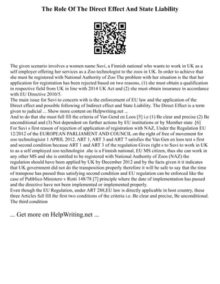 The Role Of The Direct Effect And State Liability
The given scenario involves a women name Suvi, a Finnish national who wants to work in UK as a
self employer offering her services as a Zoo technologist to the zoos in UK. In order to achieve that
she must be registered with National Authority of Zoo The problem with her situation is the that her
application for registration has been rejected based on two reasons, (1) she must obtain a qualification
in respective field from UK in line with 2014 UK Act and (2) she must obtain insurance in accordance
with EU Directive 2010/5.
The main issue for Suvi to concern with is the enforcement of EU law and the application of the
Direct effect and possible following of Indirect effect and State Liability. The Direct Effect is a term
given to judicial ... Show more content on Helpwriting.net ...
And to do that she must full fill the criteria of Van Gend en Loos [5] i.e (1) Be clear and precise (2) Be
unconditional and (3) Not dependent on further actions by EU institutions or by Member state .[6]
For Suvi s first reason of rejection of application of registration with NAZ, Under the Regulation EU
12/2012 of the EUROPEAN PARLIAMENT AND COUNCIL on the right of free of movement for
zoo technologisist 1 APRIL 2012. ART 1, ART 3 and ART 7 satisfies the Van Gen en loos test s first
and second condition because ART 1 and ART 3 of the regulation Gives right s to Suvi to work in UK
to as a self employed zoo technologist .she is a Finnish national, EU MS citizen, thus she can work in
any other MS and she is entitled to be registered with National Authority of Zoos (NAZ) the
regulation should have been applied by UK by December 2012 and by the facts given it it indicates
that UK government did not do the transposition properly therefore it will be safe to say that the time
of transpose has passed thus satisfying second condition and EU regulation can be enforced like the
case of Pubblico Ministero v Rotti 148/78 [7] principle where the date of implementation has passed
and the directive have not been implemented or implemented properly.
Even though the EU Regulation, under ART 288,EU law is directly applicable in host country, these
three Articles full fill the first two conditions of the criteria i.e. Be clear and precise, Be unconditional.
The third condition
... Get more on HelpWriting.net ...
 