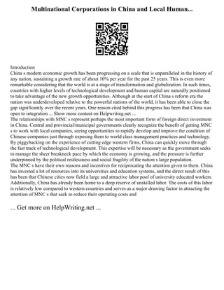 Multinational Corporations in China and Local Human...
Introduction
China s modern economic growth has been progressing on a scale that is unparalleled in the history of
any nation, sustaining a growth rate of about 10% per year for the past 25 years. This is even more
remarkable considering that the world is at a stage of transformation and globalization. In such times,
countries with higher levels of technological development and human capital are naturally positioned
to take advantage of the new growth opportunities. Although at the start of China s reform era the
nation was underdeveloped relative to the powerful nations of the world, it has been able to close the
gap significantly over the recent years. One reason cited behind this progress has been that China was
open to integration ... Show more content on Helpwriting.net ...
The relationships with MNC s represent perhaps the most important form of foreign direct investment
in China. Central and provincial/municipal governments clearly recognize the benefit of getting MNC
s to work with local companies, seeing opportunities to rapidly develop and improve the condition of
Chinese companies just through exposing them to world class management practices and technology.
By piggybacking on the experience of cutting edge western firms, China can quickly move through
the fast track of technological development. This expertise will be necessary as the government seeks
to manage the sheer breakneck pace by which the economy is growing, and the pressure is further
underpinned by the political restlessness and social fragility of the nation s large population.
The MNC s have their own reasons and incentives for reciprocating the attention given to them. China
has invested a lot of resources into its universities and education systems, and the direct result of this
has been that Chinese cities now field a large and attractive labor pool of university educated workers.
Additionally, China has already been home to a deep reserve of unskilled labor. The costs of this labor
is relatively low compared to western countries and serves as a major drawing factor in attracting the
attention of MNC s that seek to reduce their operating costs and
... Get more on HelpWriting.net ...
 