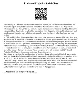 Pride And Prejudice Social Class
Should being in a different social class have an effect on how you feel about someone? Even if the
person has a pure heart, but low in social status? Jane Austen outlines in Pride and Prejudice the
substances of social class, pride, and women s rights. Austen satirizes the social standing of the upper
classes and how they treated people of the lower class. How the people in the eighteenth century and
also Pride and Prejudice were split into categories by what they have or what they know are very
similar.
In Pride and Prejudice, Austen describes to the reader how women were treated differently from men;
whether it was in education, the workforce, or politically. Women typically did not have an education
in the eighteenth century, as for Elizabeth and her sisters, they were among the girls who was not able
to attend school nor had a governess. Elizabeth may not have had any real teaching, but she learned a
lot from reading in an interrogating conversation with Lady Catherine about her education, Eliza says,
. . . such of us as wished to learn, never wanted the means. We were always encouraged to read and
had all the masters that were necessary. Those who chose to be idle certainly might (Pride and
Prejudice 86). Many ... Show more content on Helpwriting.net ...
She refused to give in to the social standard of her time. Darcy, who thought Elizabeth was beneath
him, was shocked to find out that Eliza has such a dynamic mind and would not be obsequious to him
(Chin Yi 2). Overall, Elizabeth s strong personality sets her aside in the norm of society. Lady
Catherine, Darcy s prideful aunt, played a major role in the novel. She is in no way a civilized woman.
She believes that you have to have enough money for living and refine. Lady Catherine tries to
intimidate Elizabeth everytime they are around each other, but Elizabeth does not care. Lady
Catherine feels as though Eliza will be hated by most of the upper class
... Get more on HelpWriting.net ...
 