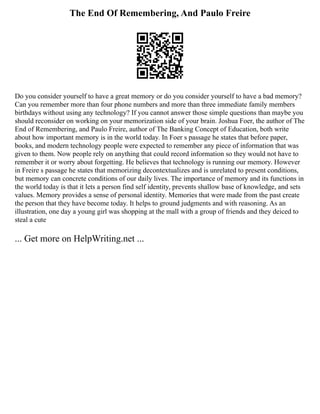 The End Of Remembering, And Paulo Freire
Do you consider yourself to have a great memory or do you consider yourself to have a bad memory?
Can you remember more than four phone numbers and more than three immediate family members
birthdays without using any technology? If you cannot answer those simple questions than maybe you
should reconsider on working on your memorization side of your brain. Joshua Foer, the author of The
End of Remembering, and Paulo Freire, author of The Banking Concept of Education, both write
about how important memory is in the world today. In Foer s passage he states that before paper,
books, and modern technology people were expected to remember any piece of information that was
given to them. Now people rely on anything that could record information so they would not have to
remember it or worry about forgetting. He believes that technology is running our memory. However
in Freire s passage he states that memorizing decontextualizes and is unrelated to present conditions,
but memory can concrete conditions of our daily lives. The importance of memory and its functions in
the world today is that it lets a person find self identity, prevents shallow base of knowledge, and sets
values. Memory provides a sense of personal identity. Memories that were made from the past create
the person that they have become today. It helps to ground judgments and with reasoning. As an
illustration, one day a young girl was shopping at the mall with a group of friends and they deiced to
steal a cute
... Get more on HelpWriting.net ...
 
