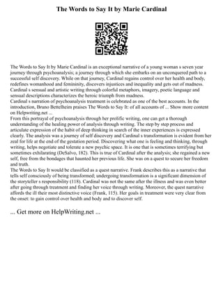 The Words to Say It by Marie Cardinal
The Words to Say It by Marie Cardinal is an exceptional narrative of a young woman s seven year
journey through psychoanalysis; a journey through which she embarks on an unconquered path to a
successful self discovery. While on that journey, Cardinal regains control over her health and body,
redefines womanhood and femininity, discovers injustices and inequality and gets out of madness.
Cardinal s sensual and artistic writing through colorful metaphors, imagery, poetic language and
sensual descriptions characterizes the heroic triumph from madness.
Cardinal s narration of psychoanalysis treatment is celebrated as one of the best accounts. In the
introduction, Bruno Bettelheim praises The Words to Say It: of all accounts of ... Show more content
on Helpwriting.net ...
From this portrayal of psychoanalysis through her prolific writing, one can get a thorough
understanding of the healing power of analysis through writing. The step by step process and
articulate expression of the habit of deep thinking in search of the inner experiences is expressed
clearly. The analysis was a journey of self discovery and Cardinal s transformation is evident from her
zeal for life at the end of the gestation period. Discovering what one is feeling and thinking, through
writing, helps negotiate and tolerate a new psychic space. It is one that is sometimes terrifying but
sometimes exhilarating (DeSalvo, 182). This is true of Cardinal after the analysis; she regained a new
self, free from the bondages that haunted her previous life. She was on a quest to secure her freedom
and truth.
The Words to Say It would be classified as a quest narrative. Frank describes this as a narrative that
tells self consciously of being transformed; undergoing transformation is a significant dimension of
the storyteller s responsibility (118). Cardinal was not the same after the illness and was even better
after going through treatment and finding her voice through writing. Moreover, the quest narrative
affords the ill their most distinctive voice (Frank, 115). Her goals in treatment were very clear from
the onset: to gain control over health and body and to discover self.
... Get more on HelpWriting.net ...
 
