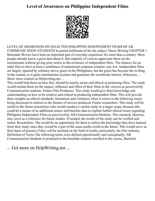 Level of Awareness on Philippine Independent Films
LEVEL OF AWARENESS ON SELECTED PHILIPPINE INDEPENDENT FILMS OF AB
COMMUNICATION STUDENTS In partial fulfilment of the the subject Thesis Writing CHAPTER 1
Rationale Movies have been an important part of everyday experience for more than a century. Most
people already know a great deal about it. But majority of viewers appreciate those on the
mainstreams without giving prior notice to the existence of independent films. The chances for an
indie film to elicit at least a semblance of mainstream response remains very low. Independent films
are largely ignored by ordinary movie goers in the Philippines, but the genre has become the in thing
in the country as it gains international acclaim and generates the worldwide interest. (Onscreen ...
Show more content on Helpwriting.net ...
This would help them on how they should be keenly aware and ethical in producing films. The study
would remind them on the impact, influence and effect of their films to the viewers as perceived by
Communication students. Future Film Producers. This study would give them knowledge and
understanding on how to be creative and critical in producing independent films. This will provide
them insights on ethical standards, limitations and violations when it comes to the following issues
being discussed in relation to the themes of movies produced. Future researchers. This study will be
useful to the future researchers who would conduct a similar study in a larger scope, because this
could be a means of an additional source and baseline data to explain further ethical issues regarding
Philippine Independent Films as perceived by AB Communication Students. This research, likewise,
may serve as a reference for future studies. If needed, the results of the study can be verified and
tested. Researchers. The would be an opportunity for them to utilize the knowledge they have learned
from their study since they would be a part of the mass media world in the future. This would serve as
their basis of practice if they will be inclined on the field of media, particularly, the film industry.
Definition of Terms The following terms were defined operationally and conceptually: AB
Communication Students It pertained to the bonafide students enrolled in the course, Bachelor
... Get more on HelpWriting.net ...
 