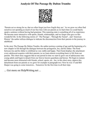 Analysis Of The Passage By Dalton Trumbo
¨Parents act so strong for us, that we often forget just how fragile they are.¨ As we grow we often find
ourselves not spending as much of our free time with our parents as we had when we could barely
speak a sentence without having bad grammar. This maturing state is something all of us experience.
We become more interactive with sports, friends, relationships, and we forget who gave us this
wonderful life. In the following stories of ¨ The Passage¨, ¨Through the Tunnel¨ , and ¨American
History¨ the author utilizes dialogue to indicate the disconnection from their parents in the journey to
adulthood.
In the story The Passage By Dalton Trumbo, the author portrays coming of age and the beginning of a
new chapter in life through the dialogue between the protagonist, Joe, and his father. The bond
between Joe and his father is exhibited as very stable and happy. Their bond displays the attachment
every adolescent acquires with their parents; as we learn almost everything basic to life from our
parents. This short story suggests that at one period in time we start to grow out of adolescence into
young adults and begin to detach from our forever known guardians and heroes. We begin to mature
and become more distracted with friends, school, sports, etc.. Joe, in this short story, depicts this
detachment from our parents as we grow for example in paragraph two: Now he was 15 and Bill
Harper was going to come tomorrow... Tomorrow for the first time in all their trips
... Get more on HelpWriting.net ...
 