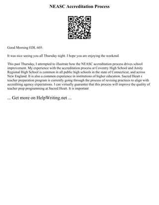 NEASC Accreditation Process
Good Morning EDL 605:
It was nice seeing you all Thursday night. I hope you are enjoying the weekend.
This past Thursday, I attempted to illustrate how the NEASC accreditation process drives school
improvement. My experience with the accreditation process at Coventry High School and Amity
Regional High School is common in all public high schools in the state of Connecticut, and across
New England. It is also a common experience in institutions of higher education. Sacred Heart s
teacher preparation program is currently going through the process of revising practices to align with
accrediting agency expectations. I can virtually guarantee that this process will improve the quality of
teacher prep programming at Sacred Heart. It is important
... Get more on HelpWriting.net ...
 