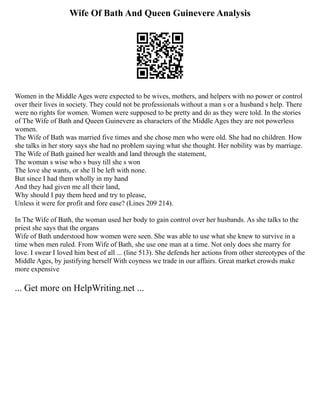 Wife Of Bath And Queen Guinevere Analysis
Women in the Middle Ages were expected to be wives, mothers, and helpers with no power or control
over their lives in society. They could not be professionals without a man s or a husband s help. There
were no rights for women. Women were supposed to be pretty and do as they were told. In the stories
of The Wife of Bath and Queen Guinevere as characters of the Middle Ages they are not powerless
women.
The Wife of Bath was married five times and she chose men who were old. She had no children. How
she talks in her story says she had no problem saying what she thought. Her nobility was by marriage.
The Wife of Bath gained her wealth and land through the statement,
The woman s wise who s busy till she s won
The love she wants, or she ll be left with none.
But since I had them wholly in my hand
And they had given me all their land,
Why should I pay them heed and try to please,
Unless it were for profit and fore ease? (Lines 209 214).
In The Wife of Bath, the woman used her body to gain control over her husbands. As she talks to the
priest she says that the organs
Wife of Bath understood how women were seen. She was able to use what she knew to survive in a
time when men ruled. From Wife of Bath, she use one man at a time. Not only does she marry for
love. I swear I loved him best of all ... (line 513). She defends her actions from other stereotypes of the
Middle Ages, by justifying herself With coyness we trade in our affairs. Great market crowds make
more expensive
... Get more on HelpWriting.net ...
 