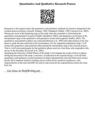 Quantitative And Qualitative Research Process
Integration is the stage(s) where the quantitative and qualitative methods are mixed or integrated in the
research process (Greene, Caracelli, Graham, 1989; Tashakkori Teddlie, 1998; Creswell et al., 2003).
Mixing can occur at the beginning stage of the study when the researcher is formulating the
quantitative and qualitative research (Teddlie Tashakkori, 2003), and integration can be done at the
interpretation stage of the quantitative and qualitative results (Onwuegbuzie Teddlie, 2003). The
quantitative and qualitative phases are connected (Hanson et al., 2005) after data analysis in the first
phase to guide the data collection in the second phase. For the sequential explanatory study, I will
connect the quantitative and qualitative phase during the intermediate stage in the research process.
That is, I will select participants for the qualitative phone interview from those who responded to the
survey in the first phase (Creswell et al., 2003).
Integrating the Outcomes of Both Phases of the Study I will integrate the results of the two phases
during the discussion of the study s outcomes. As indicated in the research design, I will ask both
quantitative and qualitative research questions to better understand the roles that behavioral science
faculty fill in inpatient medicine teaching service within family medicine residencies, what
responsibilities of the roles that BSF fill, and to what extent do the responsibilities inform the roles.
First, the
... Get more on HelpWriting.net ...
 