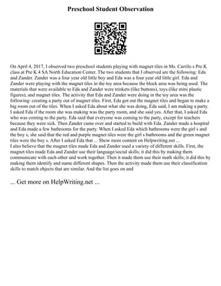 Preschool Student Observation
On April 4, 2017, I observed two preschool students playing with magnet tiles in Ms. Carrilo s Pre K
class at Pre K 4 SA North Education Center. The two students that I observed are the following: Eda
and Zander. Zander was a four year old little boy and Eda was a four year old little girl. Eda and
Zander were playing with the magnet tiles in the toy area because the block area was being used. The
materials that were available to Eda and Zander were trinkets (like buttons), toys (like mini plastic
figures), and magnet tiles. The activity that Eda and Zander were doing in the toy area was the
following: creating a party out of magnet tiles. First, Eda got out the magnet tiles and began to make a
big room out of the tiles. When I asked Eda about what she was doing, Eda said, I am making a party.
I asked Eda if the room she was making was the party room, and she said yes. After that, I asked Eda
who was coming to the party. Eda said that everyone was coming to the party, except for teachers
because they were sick. Then Zander came over and started to build with Eda. Zander made a hospital
and Eda made a few bathrooms for the party. When I asked Eda which bathrooms were the girl s and
the boy s, she said that the red and purple magnet tiles were the girl s bathrooms and the green magnet
tiles were the boy s. After I asked Eda that ... Show more content on Helpwriting.net ...
I also believe that the magnet tiles made Eda and Zander used a variety of different skills. First, the
magnet tiles made Eda and Zander use their language/social skills; it did this by making them
communicate with each other and work together. Then it made them use their math skills; it did this by
making them identify and name different shapes. Then the activity made them use their classification
skills to match objects that are similar. And the list goes on and
... Get more on HelpWriting.net ...
 