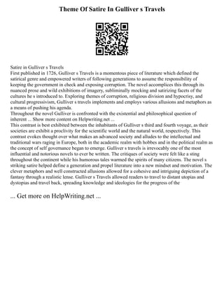 Theme Of Satire In Gulliver s Travels
Satire in Gulliver s Travels
First published in 1726, Gulliver s Travels is a momentous piece of literature which defined the
satirical genre and empowered writers of following generations to assume the responsibility of
keeping the government in check and exposing corruption. The novel accomplices this through its
nuanced prose and wild exhibitions of imagery, subliminally mocking and satirizing facets of the
cultures he s introduced to. Exploring themes of corruption, religious division and hypocrisy, and
cultural progressivism, Gulliver s travels implements and employs various allusions and metaphors as
a means of pushing his agenda.
Throughout the novel Gulliver is confronted with the existential and philosophical question of
inherent ... Show more content on Helpwriting.net ...
This contrast is best exhibited between the inhabitants of Gulliver s third and fourth voyage, as their
societies are exhibit a proclivity for the scientific world and the natural world, respectively. This
contrast evokes thought over what makes an advanced society and alludes to the intellectual and
traditional wars raging in Europe, both in the academic realm with hobbes and in the political realm as
the concept of self governance began to emerge. Gulliver s travels is irrevocably one of the most
influential and notorious novels to ever be written. The critiques of society were felt like a sting
throughout the continent while his humorous tales warmed the spirits of many citizens. The novel s
striking satire helped define a generation and propel literature into a new mindset and motivation. The
clever metaphors and well constructed allusions allowed for a cohesive and intriguing depiction of a
fantasy through a realistic lense. Gulliver s Travels allowed readers to travel to distant utopias and
dystopias and travel back, spreading knowledge and ideologies for the progress of the
... Get more on HelpWriting.net ...
 