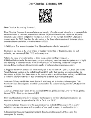 Dow Chemical Company HW
Dow Chemical Accounting Homework
Dow Chemical Company is a manufacturer and supplier of products used primarily as raw materials in
the manufacture of customer products and services. Its product lines include chemicals, advanced
materials, agro sciences and plastics businesses. Attached are the excerpts from Dow Chemical s
Annual report for 2012. Based on the information in the financial statements and footnotes, please,
answer the questions below. Assume a tax rate of 35%.
1. Which cost flow assumptions does Dow Chemical use to value its inventories?
Inventories are stated at the lower of cost or market. The method of determining cost for each
subsidiary varies among LIFO, FIFO, and average cost.
What is the value of inventories that ... Show more content on Helpwriting.net ...
LIFO liquidation may be due to company not purchasing any more inventory (the prices are too high),
and depleting its cheap inventory. When inventory costs are increasing, this results in higher net
income. Either involuntary (disruptions in supply) or voluntary (earnings management).
5. Suppose that Dow Chemical has no inventory left at the end of NEXT year (i.e., fiscal year 2013).
Would Retained earnings at the end of fiscal year 2013 under their existing accounting policy for
inventories be higher than, lower than, or the same as what it would have been had they used FIFO as
a cost flow assumption for all of their inventories? If different, by how much? Explain.
Same as RE if they used FIFO. Since there will be nothing left in inventory after the year, Dow
Chemical would be using same inventory (and therefore the same inventory price for COGS) in both
scenarios.
Also b/c LIFO Reserve = Cum. pre tax income FIFO Cum. pre tax income LIFO = 0 = Cum. pre tax
income FIFO = Cum. pre tax income LIFO
How would your answer to above change if purchase prices for Dow Chemical s inventories are
expected to increase by approximately 50% in fiscal year 2013?
Would not change. The answer to this question is driven by the LIFO reserve in 2013, and, by
definition, that stays the same, at 0, regardless of how much inventory is purchased in 2013.
6. International Financial Reporting Standards do not permit the use of LIFO as a cost flow
assumption for inventory
 