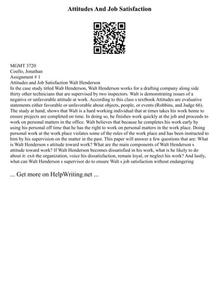 Attitudes And Job Satisfaction
MGMT 3720
Coello, Jonathan
Assignment # 1
Attitudes and Job Satisfaction Walt Henderson
In the case study titled Walt Henderson, Walt Henderson works for a drafting company along side
thirty other technicians that are supervised by two inspectors. Walt is demonstrating issues of a
negative or unfavorable attitude at work. According to this class s textbook Attitudes are evaluative
statements either favorable or unfavorable about objects, people, or events (Robbins, and Judge 66).
The study at hand, shows that Walt is a hard working individual that at times takes his work home to
ensure projects are completed on time. In doing so, he finishes work quickly at the job and proceeds to
work on personal matters in the office. Walt believes that because he completes his work early by
using his personal off time that he has the right to work on personal matters in the work place. Doing
personal work at the work place violates some of the rules of the work place and has been instructed to
him by his supervision on the matter in the past. This paper will answer a few questions that are: What
is Walt Henderson s attitude toward work? What are the main components of Walt Henderson s
attitude toward work? If Walt Henderson becomes dissatisfied in his work, what is he likely to do
about it: exit the organization, voice his dissatisfaction, remain loyal, or neglect his work? And lastly,
what can Walt Henderson s supervisor do to ensure Walt s job satisfaction without endangering
... Get more on HelpWriting.net ...
 