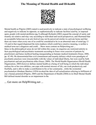The Meaning of Mental Health and Ill-health
Mental health as Pilgrim (2005) stated is used positively to indicate a state of psychological wellbeing
and negatively to indicate its opposite, or euphemistically to indicate facilities used by, or imposed
upon, people with mental problems (pg 3) although Richards (2002) argued the concept of sanity and
insanity are relative and may vary according to individual and social perspectives, and illustrated that
an acceptable behaviour at an arts festival may not be perceived similar in a private home and that
there are times when every one of us could be considered to be in an abnormal state of mind (pg 13
15) and in that regard dispensed the term madness which could have emotive meaning, is neither a
medical term nor a diagnosis and could ... Show more content on Helpwriting.net ...
Ideas in the philosophical sense do not fall within this scope; its enquiries are restricted entirely to
facts psychological and psychiatric treatments according to Szasz were coercion of patients by
practitioners and hence mythical healing masquerading as humane medical treatments (Szasz, 2006;
pp. 42 49). He demonstrated that civil commitment and insanity defence which were paradigms of
psychiatric practices were irreconcilable with the values of individual liberty, but were used by both
psychiatrists and anti psychiatrists alike (Szasz, 2009). The World Health Organization (World Health
Organization, 2005) however defines mental health as a being of well being in which the individual
realises his or her own abilities, can cope with normal stresses of life, can work productively and
fruitfully, and is able to make a contribution to his or her community , while the existential
psychoanalyst Abraham Maslow (1954) invoked the idea of self actualization referring to fulfilment of
one s human potential (Pilgrim, 2005) and the Department of Health (2004) in its Draft Mental Health
Bill defined mental disorder as an impairment in the
... Get more on HelpWriting.net ...
 