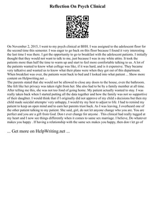 Reflection On Psych Clinical
On November 2, 2015, I went to my psych clinical at BHH. I was assigned to the adolescent floor for
the second time this semester. I was eager to go back on this floor because I found it very interesting
the last time I was there. I got the opportunity to go to breakfast with the adolescent patients. I initially
thought that they would not want to talk to me, just because I was in my white attire. It took the
patients more than half the time to warm up and start to feel more comfortable talking to us. A lot of
the patients wanted to know what college was like, if it was hard, and is it expensive. They became
very talkative and wanted us to know what their plans were when they got out of this department.
When breakfast was over, the patients went back to bed and I looked into what patient ... Show more
content on Helpwriting.net ...
The parents stated that she would not be allowed to close any doors to the house, even the bathroom.
She felt like her privacy was taken right from her. She also had to be by a family member at all time.
After telling me this, she was not too fond of going home. My patient actually wanted to stay. I was
really taken back when I started putting all the data together and how the family was not so supportive
of their daughter. I would think that if I originally did not approve of my child s decisions but then my
child made suicidal attempts/ very unhappy, I would try my best to adjust to life. I had to remind my
patient to keep an open mind and to earn her parents trust back. As I was leaving, I overheard one of
the other patient talking to my patient. She said, girl, do not let anyone change who you are. You are
perfect and you are a gift from God. Don t ever change for anyone . This clinical had really tugged at
my heart and I now see things differently when it comes to same sex marriage. I believe, Do whatever
makes you happy . If having a relationship with the same sex makes you happy, then don t let go of
... Get more on HelpWriting.net ...
 
