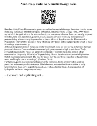 Non Greasy Pastes As Semisolid Dosage Form
Based on United State Pharmacopeia, pastes are defined as semisolid dosage forms that contain one or
more drug substances intended for topical application. (Pharmaceutical Dosage Form, 2009) Pastes
are intended for application to the skin, oral cavity, or mucous membranes. Pastes are usually prepared
from fats, fatty oils, petrolatum, paraffin, waxes, glycerin or water by mixing homogeneously
powdered drug with the foregoing materials as bases. (General Requirements for Pharmaceutical
Preparation) There are two classes of paste which are fatty pastes and non greasy pastes which is made
from single phase aqueous gel.
Although the preparations of pastes are similar to ointment, there are still having differences between
paste and ointment. Compared to ointments and gels, pastes contain a high proportion of finely
powdered medicaments. Pastes are generally composed of ointment bases that contain a high
concentration (frequently 50%w/w) of dispersed drug. Hence, the viscosity of pastes is higher than
that of pharmaceutical ointment. The base for pastes may be anhydrous (liquid or soft paraffin) or
water soluble (glycerol or a mucilage). (Prashant, 2010)
Furthermore, pastes take some advantages over the ointments. Pastes are more often used for
protective action compared to ointments. This is because pastes ordinarily do not flow at body
temperature so it can serve as protective coatings. Fatty pastes that have a high proportion of
hydrophilic solids are less greasy and more
... Get more on HelpWriting.net ...
 