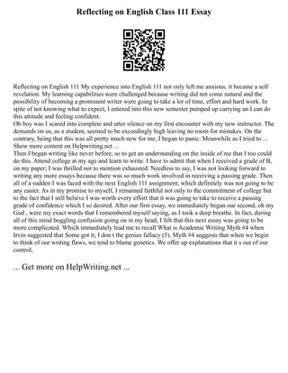 Reflecting on English Class 111 Essay
Reflecting on English 111 My experience into English 111 not only left me anxious, it became a self
revelation. My learning capabilities were challenged because writing did not come natural and the
possibility of becoming a prominent writer were going to take a lot of time, effort and hard work. In
spite of not knowing what to expect, I entered into this new semester pumped up carrying an I can do
this attitude and feeling confident.
Oh boy was I scared into complete and utter silence on my first encounter with my new instructor. The
demands on us, as a student, seemed to be exceedingly high leaving no room for mistakes. On the
contrary, being that this was all pretty much new for me, I began to panic. Meanwhile as I tried to ...
Show more content on Helpwriting.net ...
Then I began writing like never before, so to get an understanding on the inside of me that I too could
do this. Attend college at my age and learn to write. I have to admit that when I received a grade of B,
on my paper; I was thrilled not to mention exhausted. Needless to say, I was not looking forward to
writing any more essays because there was so much work involved in receiving a passing grade. Then
all of a sudden I was faced with the next English 111 assignment, which definitely was not going to be
any easier. As in my promise to myself, I remained faithful not only to the commitment of college but
to the fact that I still believe I was worth every effort that it was going to take to receive a passing
grade of confidence which I so desired. After our first essay, we immediately began our second, oh my
God , were my exact words that I remembered myself saying, as I took a deep breathe. In fact, during
all of this mind boggling confusion going on in my head, I felt that this next essay was going to be
more complicated. Which immediately lead me to recall What is Academic Writing Myth #4 when
Irvin suggested that Some got it; I don t the genius fallacy (5). Myth #4 suggests that when we begin
to think of our writing flaws, we tend to blame genetics. We offer up explanations that it s out of our
control,
... Get more on HelpWriting.net ...
 
