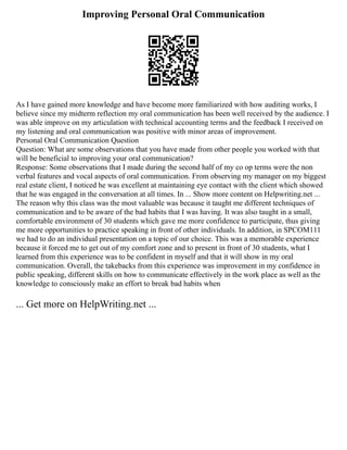 Improving Personal Oral Communication
As I have gained more knowledge and have become more familiarized with how auditing works, I
believe since my midterm reflection my oral communication has been well received by the audience. I
was able improve on my articulation with technical accounting terms and the feedback I received on
my listening and oral communication was positive with minor areas of improvement.
Personal Oral Communication Question
Question: What are some observations that you have made from other people you worked with that
will be beneficial to improving your oral communication?
Response: Some observations that I made during the second half of my co op terms were the non
verbal features and vocal aspects of oral communication. From observing my manager on my biggest
real estate client, I noticed he was excellent at maintaining eye contact with the client which showed
that he was engaged in the conversation at all times. In ... Show more content on Helpwriting.net ...
The reason why this class was the most valuable was because it taught me different techniques of
communication and to be aware of the bad habits that I was having. It was also taught in a small,
comfortable environment of 30 students which gave me more confidence to participate, thus giving
me more opportunities to practice speaking in front of other individuals. In addition, in SPCOM111
we had to do an individual presentation on a topic of our choice. This was a memorable experience
because it forced me to get out of my comfort zone and to present in front of 30 students, what I
learned from this experience was to be confident in myself and that it will show in my oral
communication. Overall, the takebacks from this experience was improvement in my confidence in
public speaking, different skills on how to communicate effectively in the work place as well as the
knowledge to consciously make an effort to break bad habits when
... Get more on HelpWriting.net ...
 